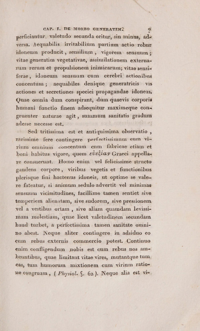 perficiantur. valetudo secunda oritur, sin minus, ad« versa. Aequabilis. irritabilium partium actio: robur idoneum producit, sensilium ,' vigorem . sensuum 5 vitae generatim vegetativae, assimilationem externa- rum rerum ét propulsionem inimicarum; vitae sensi ferae, idoneum sensuum cum cerebri actionibus concentum ; aequabiles denique generatricis vis actiones et secretiones speciel propagandae idoneas. Quae omnia dum conspirant, dum quaevis corporis humani functio finem adsequitur maximeque con- gruenter maturae agit, summum sanitatis gradum adesse necesse est, : ' Sed tritissima est et antiquissima observatio , rarissime fere contingere perfectissimum eum vi- rium omninm concentum cum fabricae etiam et boni habitus vigore, quem £965Gy Graeci. appella- ye consuerunt. klomo enim vel felicissime structo gaudens corpore, viribus vegetis et functionibus plerisque fini hactenus idoneis, ut optime se vale- re fateatur, si animum sedulo advertit vel minimas sensuum vicissitudines, facillime tamen sentiet sive temperiem alienatam, sive sudorem, sive pressionem. vel a vestibus ortam , sive aliam quamdam levissi- mam molestiam, quae licet valetudinesa secundam baud turbet, a perfectissima . tamen sanitate omni- no abest. Neque aliter contingere in adsiduo eo cum rebus externis commercio potest. Continuo enim confligendum nobis est cum rebus nos am- beuntibus, quae limitant vitae vires, mutantque tum eas tum humorum mixtionem cum virium ratios 1e congruam , ( Physiol. S. 62). Neque alia est vie