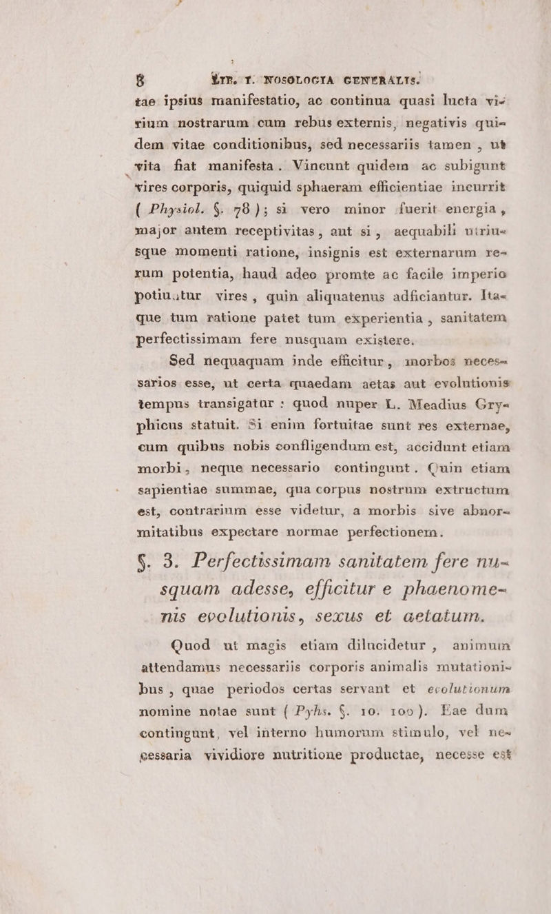 tae ipsius manifestatio, ac continua quasi lueta vi- rium nostrarum cum rebus externis, negativis quie dem vitae conditionibus, sed necessariis tamen , ut vita fiat manifesta. Vineunt quidem ac subigunt *ires corporis, quiquid sphaeram efficientiae incurrit ( Physiol. $. 78); si vero minor fuerit energia, xnajor antem receptivitas, aut si, aequabil uiriu- sque momenti ratione, insignis est externarum re- rum potentia, haud adeo promte ac facile imperio potiu;tur vires, quin aliquatenus adficiantur. Ita- que tum ratione patet tum experientia , sanitatem perfectissimam fere nusquam existere. Sed nequaquam inde eificitur, 1norbos neces- sarios esse, ut certa quaedam aetas aut evolutionis tempus transigatuür : quod nuper L. Meadius Gry- phicus statuit. 3i enim fortuitae sunt res externae, cum quibus nobis confligendum est, accidunt etiam morbi, neque necessario eontingunt. Quin etiam sapientiae summae, qua corpus nostrum extructum est, contrarium esse videtur, a morbis sive abnor- mitatibus expectare normae perfectionem. $. 9. Perfectissimam sanitatem fere nu- squam adesse, efficitur e phaenome- nis ecolutionis, sexus et aetatum. Quod ut magis etiam dilucidetur , animuin attendamnus necessariis corporis animalis mutationi- bus , quae periodos certas servant et ecolutionum nomine notae sunt ( Pyh:. $. 10. 109). Eae dum contingunt, vel interno humorum stimulo, vel ne- £essaria vividiore nutritione productae, necesse est