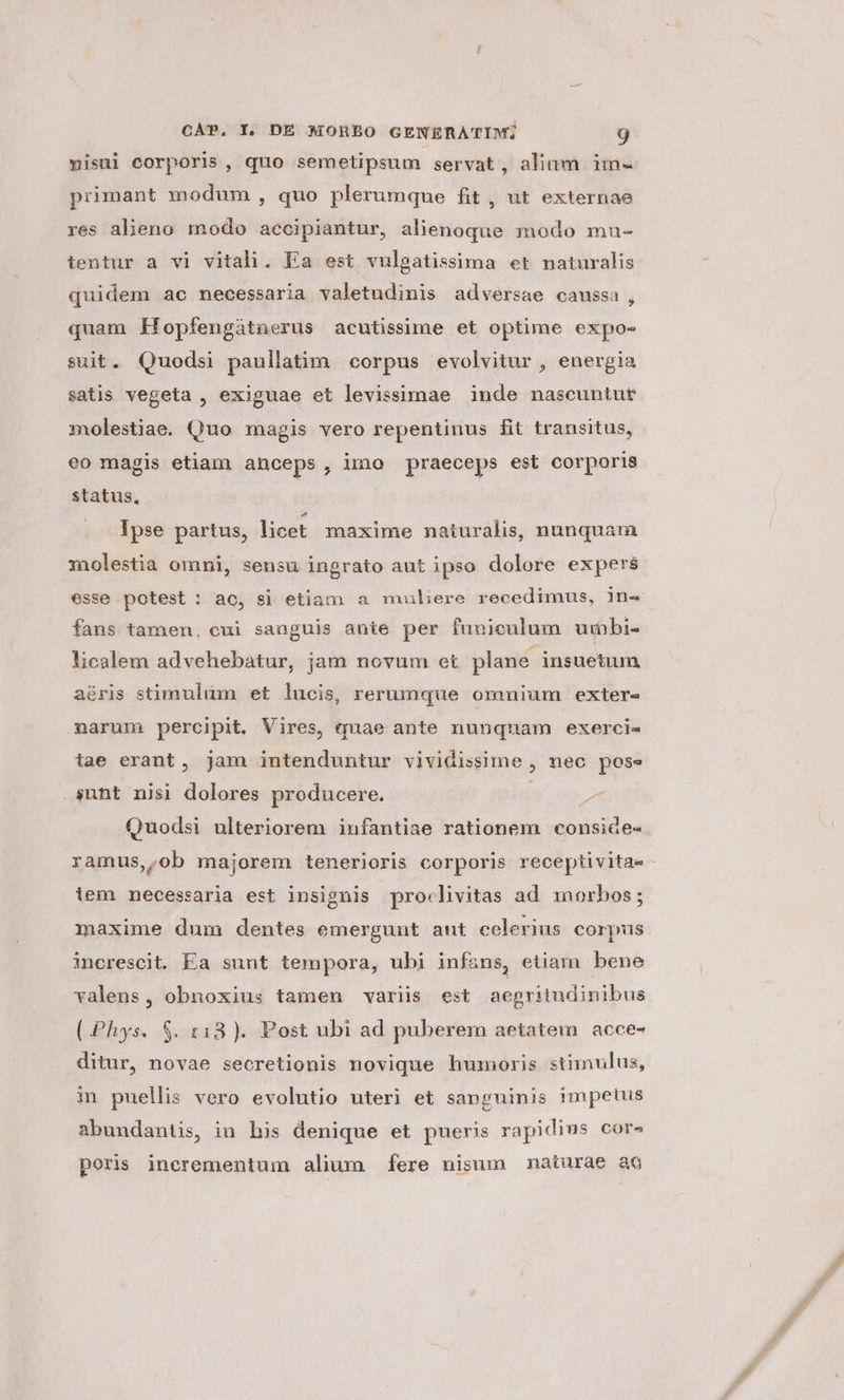 yisul corporis , quo semetipsum servat, aliam im- primant modum, quo plerumque fit , ut externae res alieno modo accipiantur, alienoque modo mu- tentur a vi vitali. Ea est vulgatissima et naturalis quidem ac necessaria valetudinis adversae caussa, quam Kíopfengátnerus acutissime et optime expo- suit. Quodsi paullatim corpus evolvitur , energia satis vegeta , exiguae et levissimae inde nascuntut molestiae. Quo magis vero repentinus fit transitus, eo magis etiam anceps, imo praeceps est corporis status, Ipse partus, licet. maxime naturalis, nunquam molestia omni, sensu ingrato aut ipso dolore expers esse potest : ac, si etiam a muliere recedimus, 1n« fans tamen, cui sanguis ante per funiculum urbbi- licalem advehebatur, jam novum et plane insuetum aéris stimulum et lucis, rerumque omnium exter- narum percipit. Vires, quae ante nunquam exerci« tae erant, jam intenduntur vividissime , nec pose P ei sunt nisi dolores producere. * ramus,,ob majorem tenerioris corporis receptivita- lem necessaria est insignis . pro«livitas ad morbos; maxime dum dentes emergunt ant celerius corpus increscit. Ea sunt tempora, ubi infans, etiam bene valens, obnoxius tamen variis est aegritudinibus (Phys. S$. 13). Post ubi ad puberem aetatem. acce- ditur, novae secretionis novique humoris stimulus, in puellis vero evolutio uteri et sanguinis impetus abundantis, in his denique et pueris rapidius cor^ poris incrementum alium fere nisum naturae ao CN