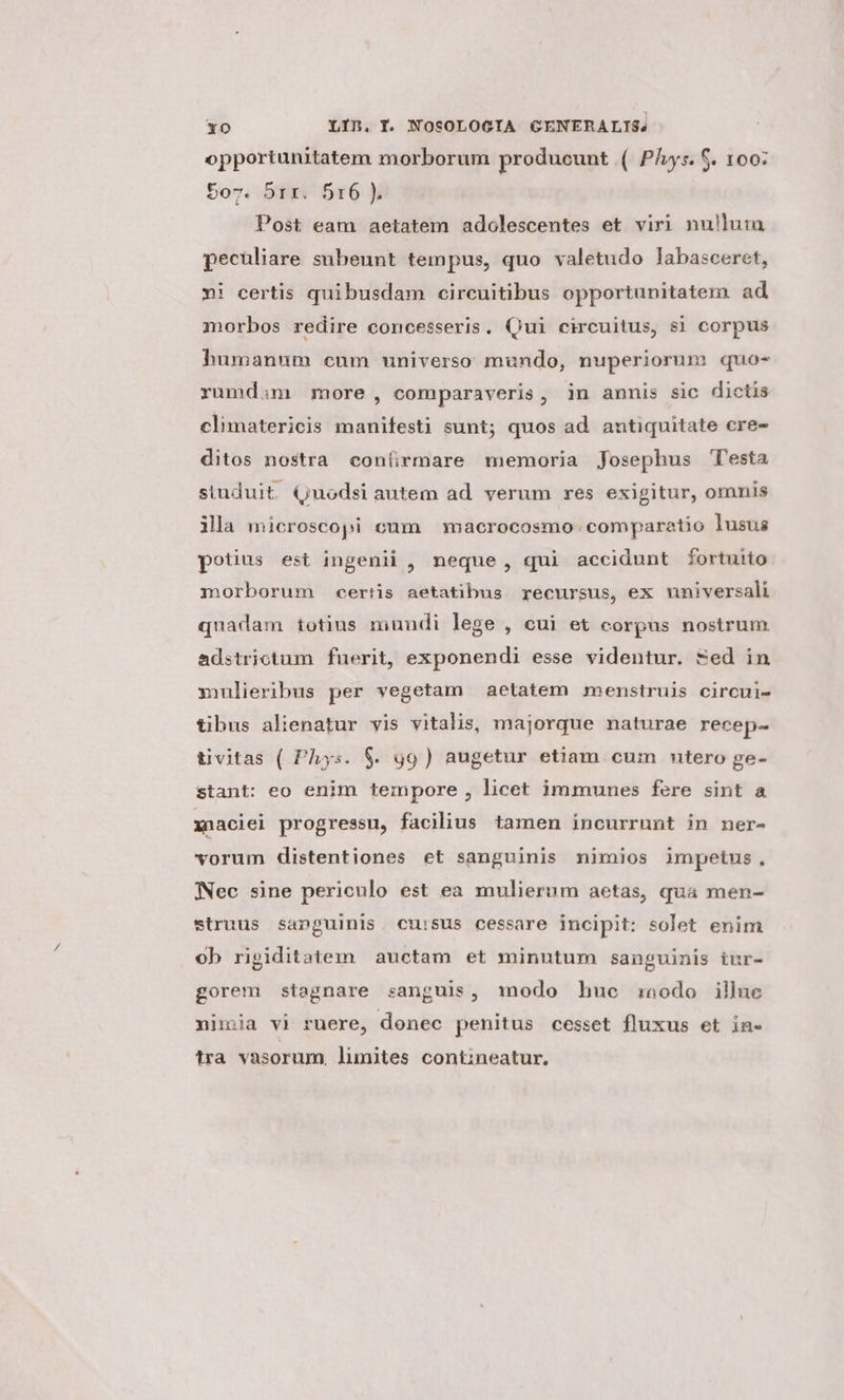 opportunitatem morborum producunt ( Pls. 6. 100: 5ov. 51r. 516 ). Post eam aetatem adolescentes et viri nullum pecüliare subeunt tempus, quo valetudo labasceret, ni certis quibusdam circuitibus opportunitatem ad morbos redire concesseris. Qui circuitus, $1 corpus humanum cum universo mundo, nuperiorum quo- rumdim more, comparaveris, in annis sic dictis climatericis manifesti sunt; quos ad antiquitate cre- ditos nostra con(rmare memoria Josephus Testa siuduit Quodsi autem ad. verum res exigitur, omnis ila microscopi cum | macrocosmo comparatio lusus potius est ingenii , neque, qui accidunt fortuito morborum certis aetatibus recursus, ex universali quadam totius mundi lege , cui et corpas nostrum. adstrictum fuerit, exponendi esse videntur. Sed in mulieribus per vegetam aetatem menstruis circui- tibus alienatur vis vitalis, majorque naturae recep- tivitas ( Phys. $. 99) augetur etiam cum ntero ge- stant: eo enim tempore, licet immnnes fere sint a xnaciei progressu, facilius tamen incurrunt in ner- vorum distentiones et sanguinis nimios impetus, WNec sine periculo est ea mulierum aetas, qua men- struus sanguinis. cuisus cessare incipit: solet enim ob ripiditatem auctam et minutum sanguinis iur- gorem stagnare sanguis, modo huc :oodo illuc nimia vi ruere, donec penitus cesset fluxus et in- tra vasorum, limites contineatur.