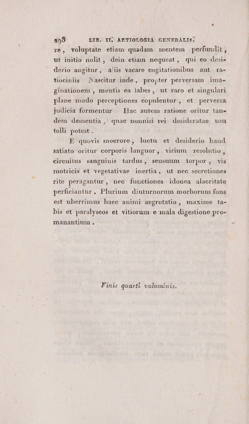 ye, voluptate etiam quadam mentem perfundit , ut initio nolit, dein etiam nequeat, qui eo desi- derio angitur, a'iis vacare cogitationibus aut ra- tiociniis . Jascitur inde, propter perversam ima- ginationem , mentis ea labes, ut raro et singulari plane modo perceptiones copulentur , et perversa judicia formentur | Hac autem ratione oritur tans dem dementia , quae nonnisi rei desideratae usu tolli potest . E quovis moerore, luctu et desiderio haud satiato oritur corporis languor, virium resolutio, circuitus sanguinis tardus, sensuum torpor, vis imotricis et vegetativae inertia, ut nec secretiones rite peragantur, nec functiones idonea alacritate perficiantur . Plurium diuturnorum morborum fons est uberrimus haec animi aegrotatio, maxime ta- bis et paralyseos et vitiorum e mala digestione pro- manantium . Finis quarti voluminis.