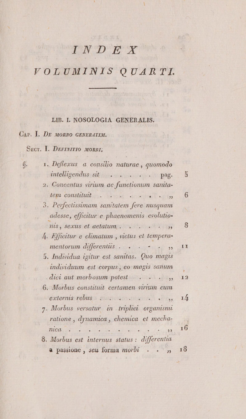 TN UIEOM VOLUMINIS QUARTI. LIB. I. NOSOLOGIA GENERALIS. Ssgcr. I. DErryirIO MonRBr; 1. Deflexus a consilio naturae , quomodo Vntelligeudusisit 4e «i eec pag. iem Qonsipuibe.. x3oioer 2c oov usie 9. Perfeciissimam, sanitatem fere. nusquam adesse, efficitur e phaenemenis evolutto- diss séxuscet aetatum ox 5o v Yu A. Efficitur e climatum , victus et tempera- nientorum. differents: 0. ote n 5. Individua igitur est sanitas. Quo magts individuum est corpus , eo magis sanum dici aut morbosum potest... 4, 6. Morbus constituit. certamen. virium cum externis rebus. quisosvoeor OA, 7. Morbus versatur in triplici. organism ralione , dynamica , chemica et mecha- UUOUGEHEC LASTEN IGI MIO. 0 LA APR PN 8. Morbus est internus status : differentia à passione , seu forma morbi . . II 12 1 6 19