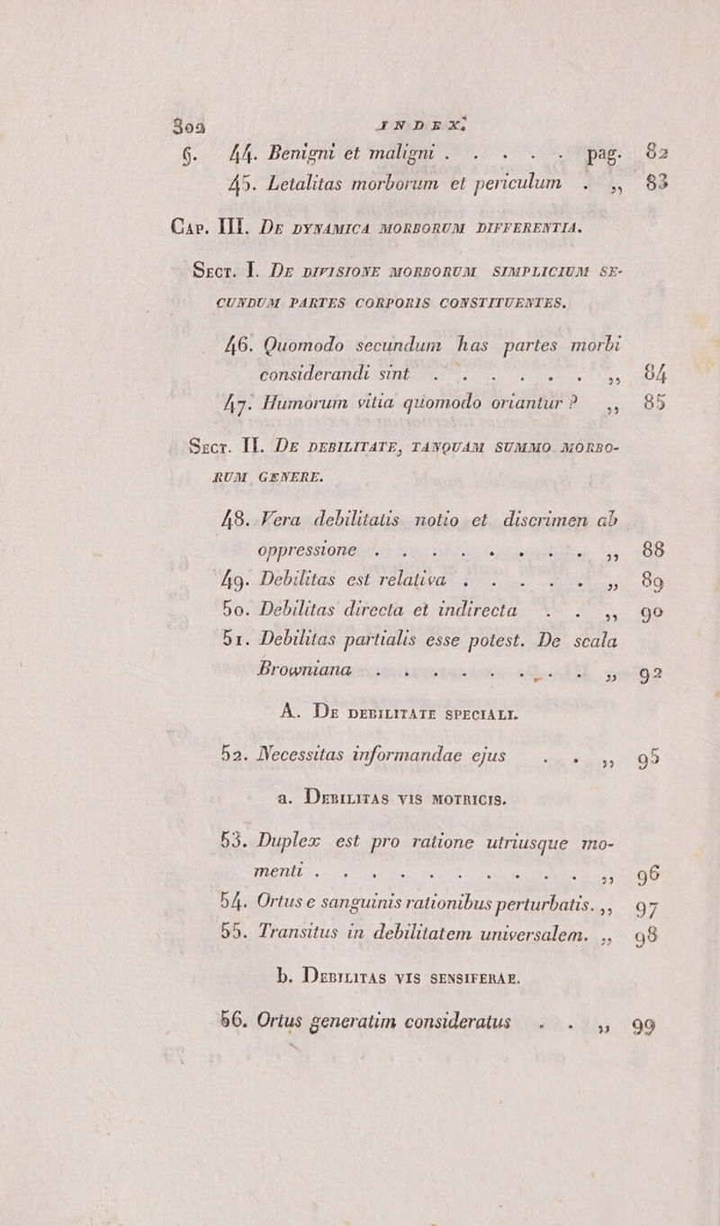 6. A44. Benigni et malig . . . . . pag. 45. Letalitas morborum et periculum... , Car. III. Dz nyyaurcA monsonvuM DIFFERENTIA. SECT. ]. Dr prrisIOWE MORBORUM SIMPLICIUM SE- CUNDUM PARTES CORPORIS CONSTITUENTES., 46. Quomodo secundum has partes morbi Considera bU DE PEU. EIS ek ie Eu) A7. Humorum vitia quomodo oriantur ? — ,, Szcr. Il. DE nrBiLITATE, TAWQUAM SUMMO. MOREO- RUM GENERE. A8. Vera debilitatis notio et. discrimen ab ÜDDPOBNONTOUS nc ois Gres oppi. 49. Debiltas. esbrelatwa- d o v RES 5o. Debilitas directa et indirecta... ,, 51. Debilitas partialis esse potest. De scala Brownianaiseu aei sen ME og À. Dz prrinüüATE SPECIALI. 52. JVecessttas informandae ejus — . . ,, a. DzsinmAs vis worhicis. 53. Duplex est pro ratione utriusque mo- nene Ue TE E NR 54. Ortus e sanguinis rationibus perturbatis. ,, 55. Transitus in. debilitatem universalem. ,, b. Doris vis SENSIFERAE. 56. Ortus generatim consideratus —. . ,, 82 83 99