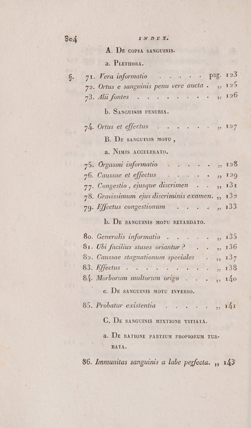 A. Dsz coria saNcurNIS. a. PrETHORA. b. SANGUINIS PENURIA. B. Dz saNcurmis MorU , a. NIMIS ACCELERATO. 75. Órgasini informativa. 8c quse. 76. Caussae et effectus SOME EU 77. Congestio , ejusque discrimen — . b. Dz saNGUINIS MOTU RETARDATO. 8o. Generalis informatio .—. 81. Ubi facilius stases oriantur? — .. 82. Caussae stagnationum speciales Do. festis oett RERO VT ME 84. Morborum multorum origo . . . c. D&amp; saNGUINIS MOTU INYERSO. 85. Probatur existentia. . . C, Dx sANGUINIS MIXTIONE VITIATÁ. 25 zl 22 2? BATA LI 143