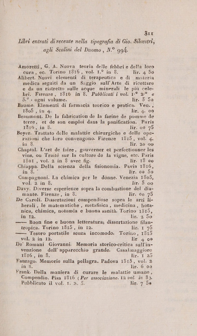 SIE Libri entrati di recente nella. tipografía di Gio. Silvestri, agli Scalini del Duomo , IV.9. 994. Amoretti, G. A. Nuova teoria delle febbri e del!a loro cura, ec. Torino 1316 , vol. I.? in 8. lir. 4. 90 Alibert. Nuovi elementi di terapeutica e di muteria medica seguiti da un Saggio sull'Arte di ricettare e da un ristretto sulle acque minerali le piü cele- bri. Firenze, I916 in 8. Pubblicaiüi i vol. 1[* 2:7? e 5.? : ogui volume. lit. 9:50 Baume. Elementi di farmacia teorico e pratica. Vea., 1805 , in 4. lir, 4. 00 Beaumont. De la fabrication de la farine de pomme de terre, et de son emploi dans la panification. Paris 1816, in 8. lir. o0 79 Boyer. Trattato delle malattie chirurgiche e delle ope- razioni che loro convengono. Firenze 19815, vol. «4. in 8. lir. 20 o0 Chaptal. L'art de faire, gouverner et perfectionner les vins, ou Traité sur.la culture de Ja vigue, etc. Paris 1801 , vol. 2 in 9 avec fig. lir. 19 6o Chiappa. Della scienza della fisionomia. Pavia 1816, in 8. ' lir. oo 50 Compagnoni. La chimica per le donne. Venezia 1905, vol. 2 in 9. i5 lix 5.09 Davy. Diverse esperienze sopra la combustione del dia- mante. Firenze, in 9. lir. 0o 75 De Caroli. Dissertazioni compendiose sopra le arii li- berali , le matematiche , metafisica, medicina , bota- nica, chimica, notomia e buona sanità. Torino 1815, in I2. lir.» 59 —— Buon fine e buona letteratura; dissertazione filan- iropica. Torino 1815, in I2. HEIL 5 Tesoro portatile senza incomodo. Torino, 1815 vol. 2, in I2. lir. 4 o9 De' Romani Giovannt. Memoria storico-critica sullin- venzione dell apparecchio grande. Casalmaggiore I9016 , in 8. lir. I 25 Fanzago. Memorie sulla pellagra. Padova 1815, vol. 3 in 9. lir. 6 00 Frank. Della maniera di curare le malattie umaue, Compendio. Pisa 1916 (Per associazione. 12. vol. in 8).