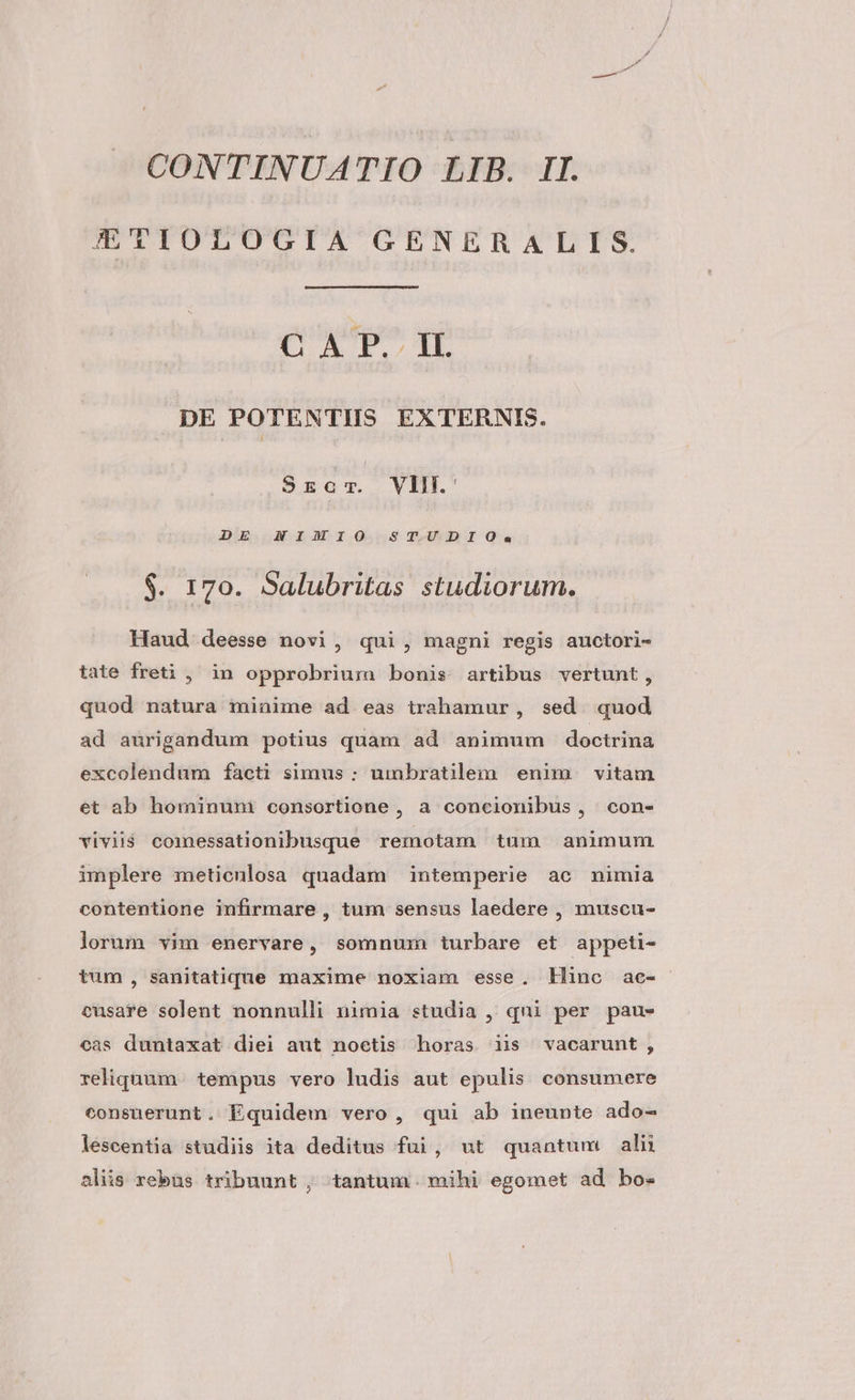 E£TIOLOGIA GENERALIS. CUPTTE DE POTENTIS EXTERBRNIS. .S$Szar. VII. ' DE NIMIO STUDIO. $. 170. Salubritas studiorum. Haud deesse novi, qui, magni regis anuctori- tate freti , in opprobrium bonis artibus vertunt, quod natura minime ad eas trahamur, sed. quod ad aurigandum potius quam ad animum doctrina excolendum facti simus: umbratilem enim vitam et ab hominuni consortione , a concionibus, con- vivii$ comnessationibusque remotam tum animum implere meticnlosa quadam intemperie ac nimia contentione infirmare , tum sensus laedere , muscu- lorum vim enervare, somnum turbare et appeti- tum, sanitatiqdune maxime noxiam esse. Hinc ae- cusare solent nonnulli nimia studia , qni per paus cas duntaxat diei aut noetis horas iis vacarunt, reliquum. tempus vero ludis aut epulis consumere consuerunt. Equidem vero, qui ab ineunte ado- lescentia studiis ita deditus fui, ut quantum alii aliis rebus tribuunt , tantum. mihi egomet ad bo-