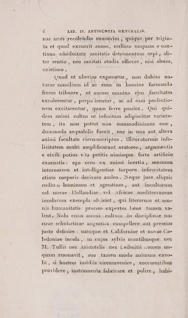 p» b LIB. ff. AETIOLOGIA GENERALiS, nas arlés recólendas sumserim , quique per trigin- ta et quod excurrit annos, nullum unquam e con- tinua adsiduitate sanitatis detrimentum cepi, ahli- ter sentio , nec sanitati studia officere , nisi abusu, existimo. (uod ut uberius exponatur, non dubito na- turae consilium id ac éum in homine formando finem tribuere, ut omnes omnino ejus facultates excolerentur , perpo irentur, ac ad eam perfectio- nem excitarentur, quam ferre possint. 'Qui qui- dem animi cultus ut infinitam adipiscitur varieta- tem , ita non potest non commodissimus esse , dummodo aequabilis fuerit , nec in una aut altera animi facultate circu;inscriptus . flliteratorum infe- licitatem multi amplificarunt oratores, argumentis e civili potius vita. petitis nimioque. forte artificio exornalis: ego vero ex animi inertia, sensuum internorum et intelligentiae torpore. infirmitatem etiam corporis derivare audeo. Neque jure aliquis rudiu;n hominum et agrestium , ant incultorum vel novae. Hollandiae. vel. Africae; mediterraneae incolarum exempla ob;ieiet , qui literarum et. om- nis humanitatis prorsus expertes hene tamen va- lent, Nolo enim animi. cultum |. án. disciplinae no- strae scholasticae angustias; compellere aut pressius justo definire : namque et Californiae et novae Ca- ledoniae incola , in cujus sylvis montibusque . nec M. 'Pullii nec Aristotelis nec ieibnitii ;omen un- quam resonavit, suo tamen modo animura exco- ht, si hostem insidiis circumvenire, commeatibus providere , instrumenta fabricare et polire, habi-