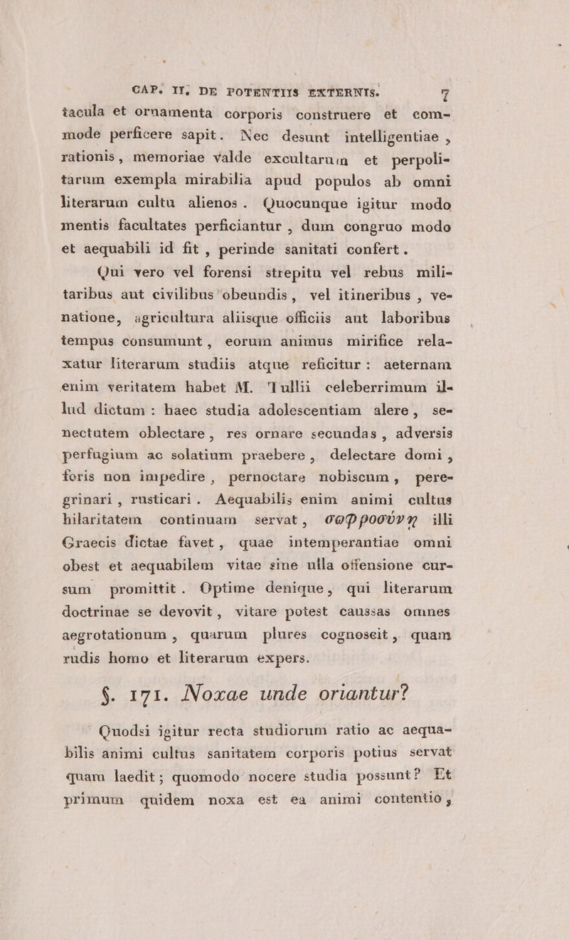 iacula et ornamenta corporis construere et com- mode perficere sapit. Nec desunt intelligentiae , rationis, memoriae valde excultarum et perpoli- tarum exempla mirabilia apud populos ab omni literarum cultu. alienos. Quocunque igitur modo mentis facultates perficiantur , dum congruo modo et aequabili id fit, perinde sanitati confert. Qui vero vel forensi strepitu vel rebus mili- taribus aut civilibus obeundis, vel itineribus , ve- natione, agricultura aliisque officiis aut laboribus tempus consumunt, eorum animus mirifice rela- xatur literarum studiis atque reficitur: aeternam enim veritatem habet M. Tulli celeberrimum il- lud dictam : haec studia adolescentiam alere, se- nectutem oblectare, res ornare secundas , adversis perfugium ao solatium praebere, delectare domi, foris non impedire, pernoctare nobiscum, pere- grinari, rusticari. Aequabilis enim animi cultus hilaritatem continuam servat, O09ppooU»o- illi Graecis dictae favet, quae intemperantiae omni obest et aequabilem vitae sime ulla offensione cur- sum promittit. Optime denique, qui literarum doctrinae se devovit, vitare potest caussas omnes aegrotationum , quarum plures cognoseit ,, quam rudis homo et literarum expers. $. 171. JNNoxae unde oriantur? Quodsi igitur recta studiorum ratio ac aequa- bilis animi cultus sanitatem corporis potius servat quam laedit; quomodo nocere studia possunt? Et primum quidem noxa est ea animi contentio,