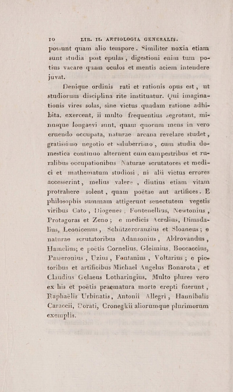 possunt quam alio tempore. Similiter noxia etiam sunt studia post epulas , digestioni enim tum po- tius vacare quam oculos et mentis aciem intendere juvat. Denique ordinis rati et rationis opus est, ut studiorum disciplina rite instituatur. (jui imagina- tionis vires solas, sine victus quadam ratione adhi- bita, exercent, ii multo frequentius aegrotant, mi- nusque longaevi sunt, quam quorum mens in vero eruendo occupata, naturae. arcana revelare studet , gratissimo negotio et saluberrimo , cum studia do- mestica continuo alternent cum campestribus et ru- ralibus oceupationibus Naturae scrutatores et medi- ci et mathematum studiosi, ni alu victus errores accesserint, melius valere , diutius etiam vitam protrahere solent , quam poétae aut artifices. E philosophis summam attigerunt senectutem —vegetis viribus Oato, Diogenes , Fontenellius, Newtonius , Protagoras et Zeno; e medicis ^crelius, Dimsda- lus, Leonicenus, Schützercranzius et Sloaneus; e natnrae scrutatoribus Adansonius, Aldrovandus, Hamelius; e poétis Cornelius, Gleimius, Boccaccius, Passeronius , Uzius, Fentanius , Voltarius ; e pice toribus et artificibus Michael Angelus Bonarota , et Claudius Gelaeus Lotharingius. Multo plures vero ex his et poélis praematura morte erepti fuerunt, BRaphaéhs Urbinatis, Antonii Allegri, Haunibalis Caraccii, Zorati, Cronegkii aliorumque plurimorum exemplis.