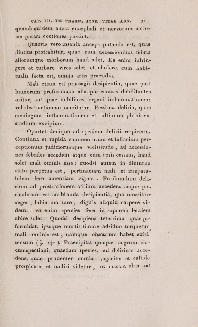 quandoquidem aucta encephali et nervorum actio- ne parari coctiones possint. Quaevis veroinsania anceps putanda est, quae diutius protrahitur, quae cuin decessionibus febris aliorumque morborum haud silet. Ea enim infrin- gere et turbare vires solet et eludere, cum bhabi- tualis facta est, omnia artis praesidia. Mali etiam est praesagii desipientia, quae post humorum profusionem aliasque caussas debilitantes oritur, aut quae nobiliores organi inflammationem vel destructionem comitatur. Pessimá deliria, quae meningum inflammationem et ultimum phthiseos stadium exeipiunt. | Oportet denique ad speciem delirii respicere . Continua et rapida commentorum et fallacium per- ceptionum judiciorumque vicissitudo , ad. accessio- nes febriles accedens atque cum ipsis cessans, haud solet mali ominis esse: quodsi autem in diuturno statu perpetua est, pertinaciam mali et irrepara- bilem fere amentiam signat . Furibundum deli. rium ad prostrationem virium accedens aeque pe- riculosum est ac blanda desipientià, qua imnussitare aeger, labia motitare , digitis aliquid carpere vi- detur: ea enim species fere in soporem letalem abire solet, Quodsi desipiens teterrima quaeque formidat, ipsoque mortis timore adsiduo torquetur, mali ominis est , namque obscurum habet exiti sensum ($. 24o ). Praecipitat quoque aegrum cir- eumspectionis quaedam species, ad delirium acce- dens. quae prudenter omnia, sagaciter et callide prospicere et moliri videtur , ut noxain aliis ast
