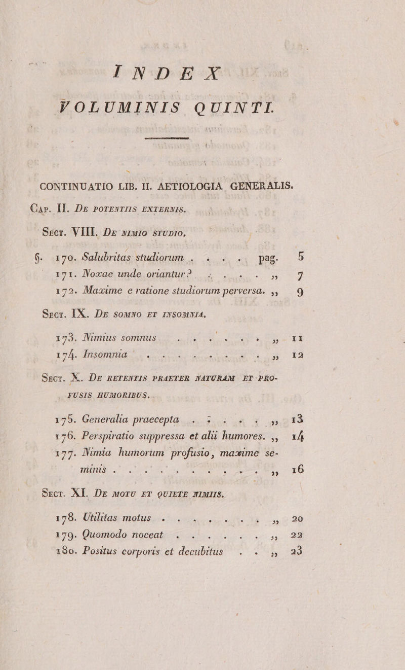 INDEX VOLUMINIS QUINTI. EN Ca». Il. Dg rorzyrnus rxrERwis. Sscr. VIII. Dr xruro srUD1:0, 6. 170. Salubritas studiorum . . . .. pag. 121: JVoxaqae unde onanBui x vos. A1 172. Maxime e ratione studiorum perversa. ,, Szcr. IX. Dg souwo ET iwsomwia. PE Ninuns onus. . 55 VM a Cu, nu IcA donus A MT c Sgcr. X. DE RETENTIS PRAETER NATURAM ET PRO- . FUSIS HUMORIBUS, . 175. Generalia praecepta, ....2..4 A Y ugs 176. Perspiratio suppressa et alii humores. ,, 177. imia humorum profusio, maxime se- THATILS . e. * LI * 9 L] . 35 Srcr. XL. DE morU rT QUIETE XIMIIS. 325. Uhluas metus. ue oues. 14 170. Guomodo fnoceati- o eov 190. Positus corporis et decubitus —. . y het! I1 12 22 23