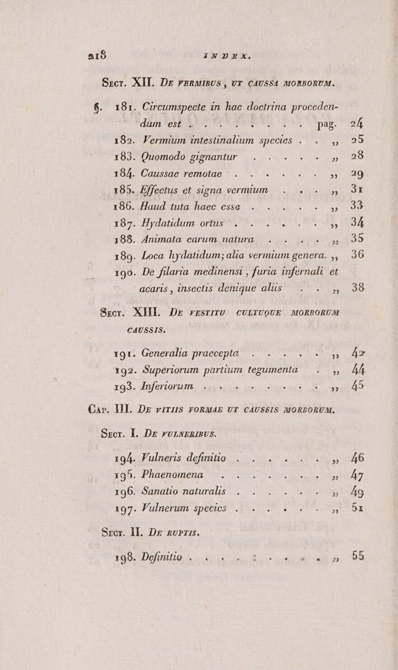 Srcr. XII. Dr rERMmBUS, UT CAUSSA MORBORUM. $. 181. Circumspecte in hac doctrina proceden- dum est . L] . L . [] Li * p38: 185. Vermium intestinalium species .— . 183. Quomodo gignantur . . . . - Yol Guustaeemote.* . (0. 7. IE iss 185. Effectus et signa vermium... . s 1oDosllaiudtiula haec essa. «0 vow o» uy x67. Hydatidum ortis; rS mS oÁ 188. Animata earum natura. . . . y 199. Loca hydatidum; alia vermium genera. ,, 190. De filaria medinenst , furia, infernal. et acaris , insectis denique alis — .. . y Skgcr. XIIL DE rESTITU CULTUQUE MORBORUA CAUSSIS. *9t! Generalia praecepta 7 7 VD RU, 192. Superiorum partium tegumenta — . x93: Mp/eriarum. waxoixa aeter cdi E ow» Car. III. DE viris FORMAE UT CAUSSIS MORBORUM. Szcr. Ll. DE ruLNERIBUS. toi J'ulneris definitio... ro6o*Sasatio naturalis |. o. VL MS 105. Pulnenhn Species ^, 45. TR Lo DITE Srer. ll. Dr nur. DURUM 55