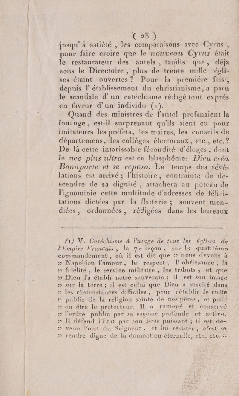 jusqu'à satiété , les compara'sons avec. Cyrus , pour faire croire que le nouveau Cyrus éiait le restaurateur des autels , tandis que, déja sous le Directoire , plus de trente mille égli- ses étaint ouvertes ? Pour la premiére foi depuis l' établissement du christianisme, a para le scandale d'un catéchisme rédigé tout. exprés en faveur d'un individu (1) Quand des. ministres de. l'autel profénatedi la louange, est-il surprenant qu'ils aient eu pour imitateurs les préfets, Jes maires, les conseils de départemens,- les colléges électoraux, etc., etc. ? De là cette. intarissable fécondité d'éloges , dont. le nec plus ultra est ce blasphéme: Dieu créa Bonaparte et se reposa. Le temps. des vévé- lations est arrivé ; l'histoire, contrainte de de- scendre de sa dignité , attdclierü au poteau de lignominie cette Sirodütudà d'adresses de félhici- tations dictées par la flauterie 5. souvent men- diées, ordonnées, rédigées dans les bureaux (1) V. Catéchisme à l'usage de tout les épnlises de l'Empire Francais , la 7e legon , sur l« quatrieme. commandement , ou il est dit que » rous devons à » Napoléon l'amour , le respect , P obéissance , la » fidélité, le service militaire , les tributs , et que » Dieu l'a établi notre souverain ; 11. est son image » sur la terre ; il est celui que Dien a suscité. dans *? les circonstances difficiles, pour rétablir le culte » public de la religion saiute de nos péres, et pour » en étre le protecteur. ll a ramené et conservé » l'ordre publie par sa sagesse profonde et active. » li défend l'Etat par sou bràs puissant ; il est; de- ' venn l'oint du Seigueur, et lui résister , i se » rendre dignae de la damnation éteraelle; etc; etc. «&amp;