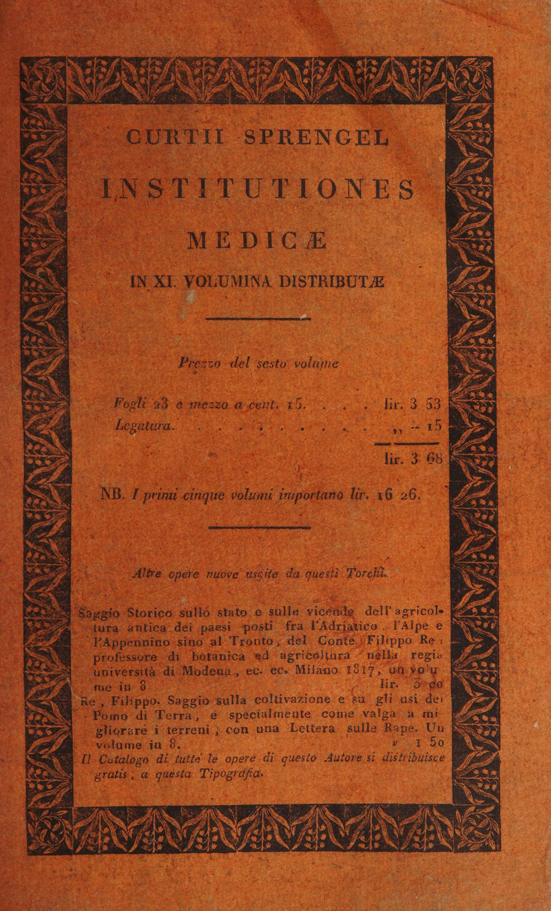 E B) INSTITUTIONES ES MEDIC £ IN XI. YOLUMINA. DISTBIBUTJE Preszo del sesto. volume T Fopli 93 &amp; mezzo a cent. 15. 9 v 9 Lon dip Mut E lire opere nuove uscile da questi Torcla. ! Sasgio Storico sullo stato e sulle vicende dell'agricole | 74 ura antica dei paesi posti fra l'Adrjatico . l'Alpe € ^FAppennino-sino al Tronto, del Conte |Filippo Re: professore di botanica. ed asgricoliara nella | regi« | università di Modena, ec. ec- Milano 1517, uh vo'u / me in 8 hr. 5*0 Re, Filippo. Saggio sulla coltivazione e su gli usi dei M .Pomo di Terra, e specialmente come valga a rm! sliorare i terreni ; con una Lettera sulle Rape. Uu volume in 8. » r1 50 I1. Quialogo di tulle le opere di guesio .Auiome s; disiribuisce gratis, a; questa. Tipografa.