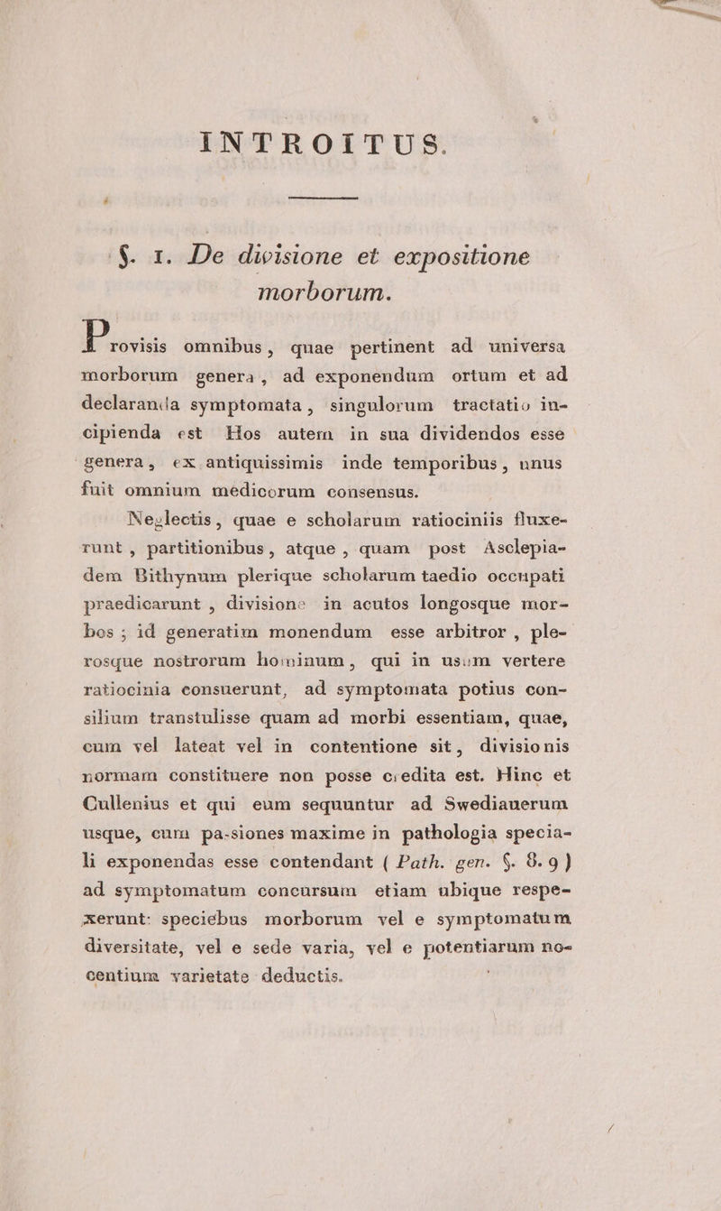 INTROITUS. $. 1. De dieisione et. expositione morborum. P rovisis omnibus, quae pertinent ad universa morborum genera, ad exponendum ortum et ad declaranía symptomata , singulorum tractatio in- cipienda est ios autem in sua dividendos esse genera, ex antiquissimis inde temporibus, unus fuit omnium medicorum consensus. Nejlectis, quae e scholarum ratiociniis fluxe- runt, partitionibus, atque , quam post Asclepia- dem Bithynum plerique scholarum taedio occupati praedicarunt , division» in acutos longosque mor- bos ; id generatim monendum esse arbitror , ple- rosque nostrorum ho:oinum, qui in usum vertere ratiocinia consuerunt, ad symptomata potius con- silium transtulisse quam ad morbi essentiam, quae, cum vel lateat vel in contentione sit, divisionis normam constituere non posse c:edita est. Hinc et Cullenius et qui eum sequuntur ad Swediauerum usque, cum pa-siones maxime jn pathologia specia- li exponendas esse contendant ( Path. gen. $. 9.9) ad symptomatum concursum etiam ubique respe- erunt: speciebus morborum vel e symptomatu m diversitate, vel e sede varia, vel e potentiarum no- centium varietate deductis.