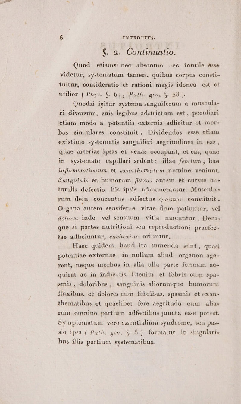 $. 2. Continuatio. Quod etiamsi nec absonum ec inutile asse videtur, systematum tamen, quibus corpus consti- tuitur, consideratio et rationi magis idonea est et utilior ( Phys. $&amp;. 6i, Path. gen. S. 28). Quodsi igitur systema sanguiferum a muscula- ri diversum, suis legibus adstiictum est , peouliari etiam modo a potentiis externis adficitur et mor- bos sin;ulares constituit. Dividendos esse etiam existimo systematis sanguiferi aegritudines in eas, quae arterias ipsas et venas occupant, et eas, quae in systemate capillari sedent: illae febrium , hae inflammationum et exanthematum nomine veniunt, Sanguinis et humorum fluxus aut^m et cursus nae turis defectio his ipsis adnumerantar. Musculo- rum dein concentus adfectus «pasmos consiütuit. O:gana autem seasifer.e vitae dum patiuntur, vel dolores inde vel sensuum vitia. nascuntur . Deni- que &amp;i partes nutritioni seu reproductioni praefec- tae adficiuntur, cachexiae oriuntur, Haec quidem haud ita sumenda snnt, quasi potentiae externae in nulium aliud organon age- rent, neque morbus in alia ulla parte formam ae- quirat ac in indic.tis. Etenim et febris oum spa- smis, doloribus , sanguinis aliorumque humorura fluxibus, ez dolores cum febribus, spasmis et exan- thematibus et quaelibet fere aegritudo cum alia. rum omnino partium adfectibus juncta esse potest. Symptomatum vero essentialium syndrome, seu pas- $i0 ipsa ( Path. gen. $. 8) formaur in singulari» bus illis partium systematibus.