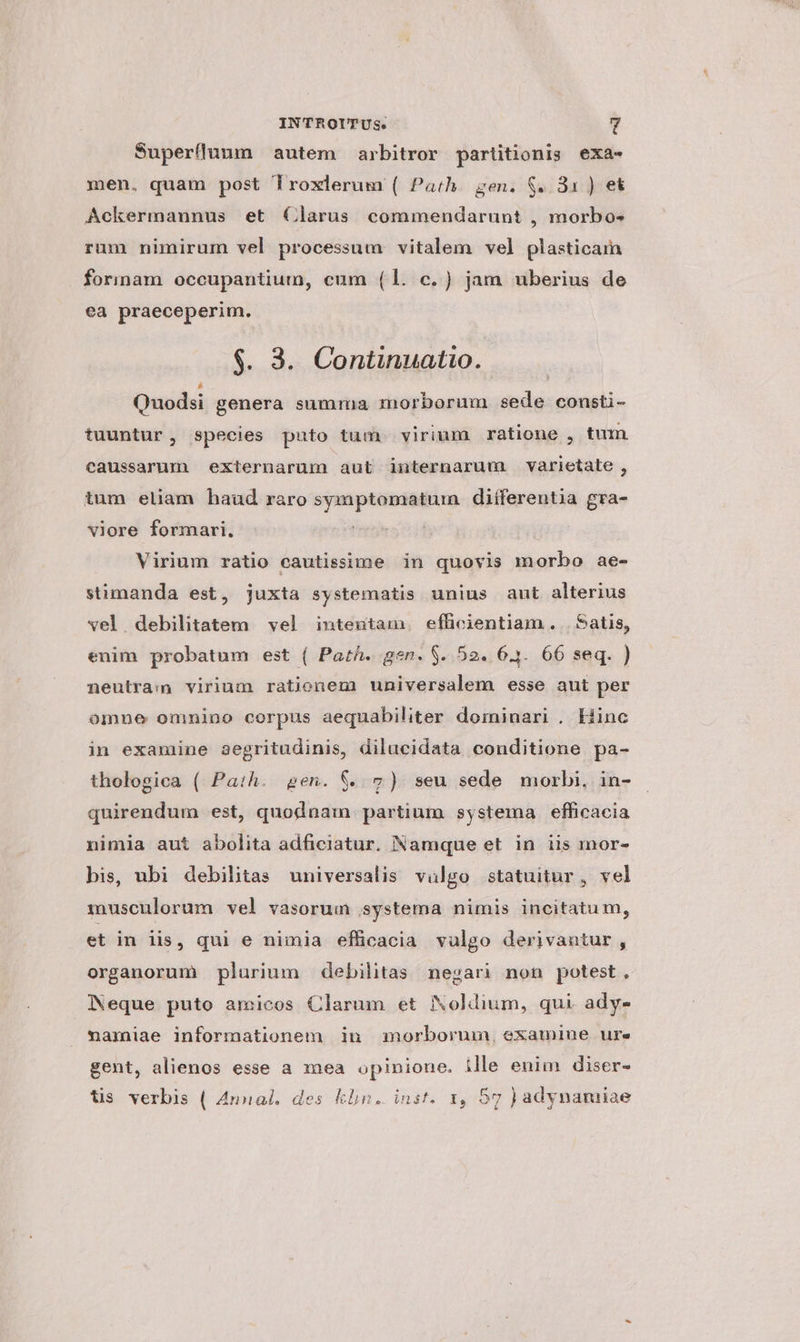 Superfluum autem arbitror partitionis exa- men. quam post Troxlerum ( Path. gen. S. 31 ) et Ackermaunus et Clarus commendarunt , morbos rum nimirum vel processum vitalem vel plasticain formam occupantium, cum (1. c. ) jam uberius de ea praeceperim. $. 3. Continuatio. Quodsi genera summa morborum sede consti- tuuntur, species puto tum. virium ratione , tum caussarum externarum aut internarum varietate , tum eliam haud raro symptomatuin diíferentia gra- viore formari. | Virium ratio cautissime in quovis morbo ae- stimanda est, juxta systematis unius aut alterius vel. debilitatem vel inteutam. efficientiam. | Satis, enim probatum est ( Parth. gen. $. 52. 6.3. 66 seq. ) neutra:im virium rationem universalem esse aut per omne omnino corpus aequabiliter dominari . Hinc in examine aegritudinis, dilucidata conditione pa- thologica ( Path. gen. 8$. 2) seu sede morbi, in- quirendum est, quodnam partium systema efficacia nimia aut abolita adficiatur. Namque et in iis mor- bis, ubi debilitas universalis valgo statuitur, vel musculorum vel vasorum systema nimis incitatu m, et in lis, qui e nimia efficacia vulgo derivantur, organorum plurium debilitas negari non potest . Neque puto amicos Clarum et Noldium, qui ady- namiae informationem in morborum, examiue ure gent, alienos esse a mea opinione. ille enim diser- tis verbis ( Annal. des klin. inst. 1, 57 ) adynamiae