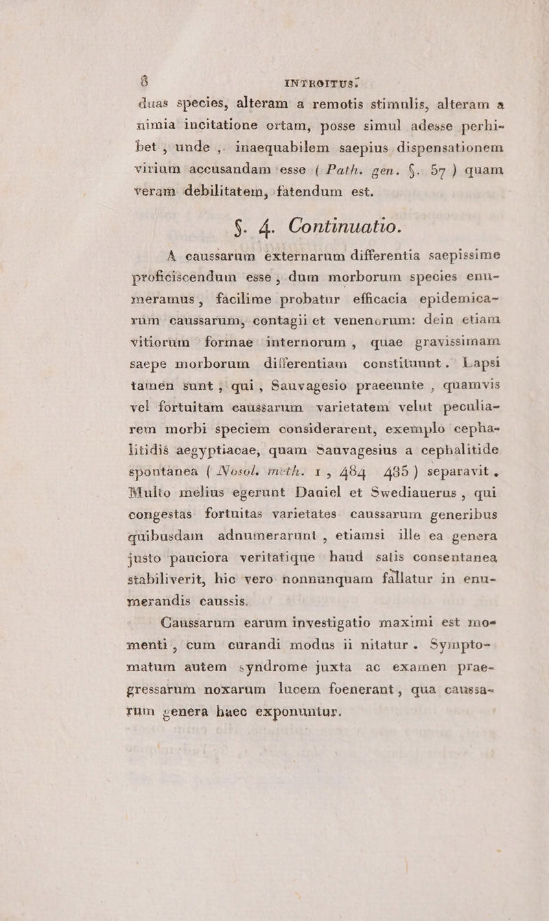 duas species, alteram a remotis stimulis, alteram a nimia ineitatione ortam, posse simul adesse perhi- bet ; unde ,. inaequabilem saepius. dispensationem virium accusandam 'esse ( Path. gen. $. 57 ) quam veram debilitatem, fatendum est. $. &amp;. Continuatio. À caussarum externarum differentia saepissime proficiscendum esse , dum morborum species enu- eramus, facilime probatur efficacia epidemica- yüm caussarum, contagii et venenorum: dein etiain vitiorum formae internorum , quae gravissimam saepe morborum diíferentiam — constituunt. Lapsi tamen sunt; qui, Sauvagesio praeeunte , quamvis vel fortuitam eaussarum varietatem velut peculia- rem morbi speciem considerarent, exemplo cepha- litidiá aegyptiacae, quam Sauvagesius a cephalitide spontanea ( /Vosol. meth. 1 , 484. 485) separavit  Multo melius egerunt Daaiel et Swediauerus , qui congestas fortuitas varietates caussarum generibus quibusdam | adnumerarunt , etiamsi ille ea genera justo pauciora veritatique haud saüs consentanea stabiliverit, hic vero: nonnunquam fallatur in enu- rmaerandis caussis. Caussarum earum investigatio maximi est moe menti, cum curandi modus ii nitatur. Syinpto- matum autem syndrome juxta ac examen prae- gressarum noxarum lucem foenerant, qua caussa- rum genera baec exponuntur.