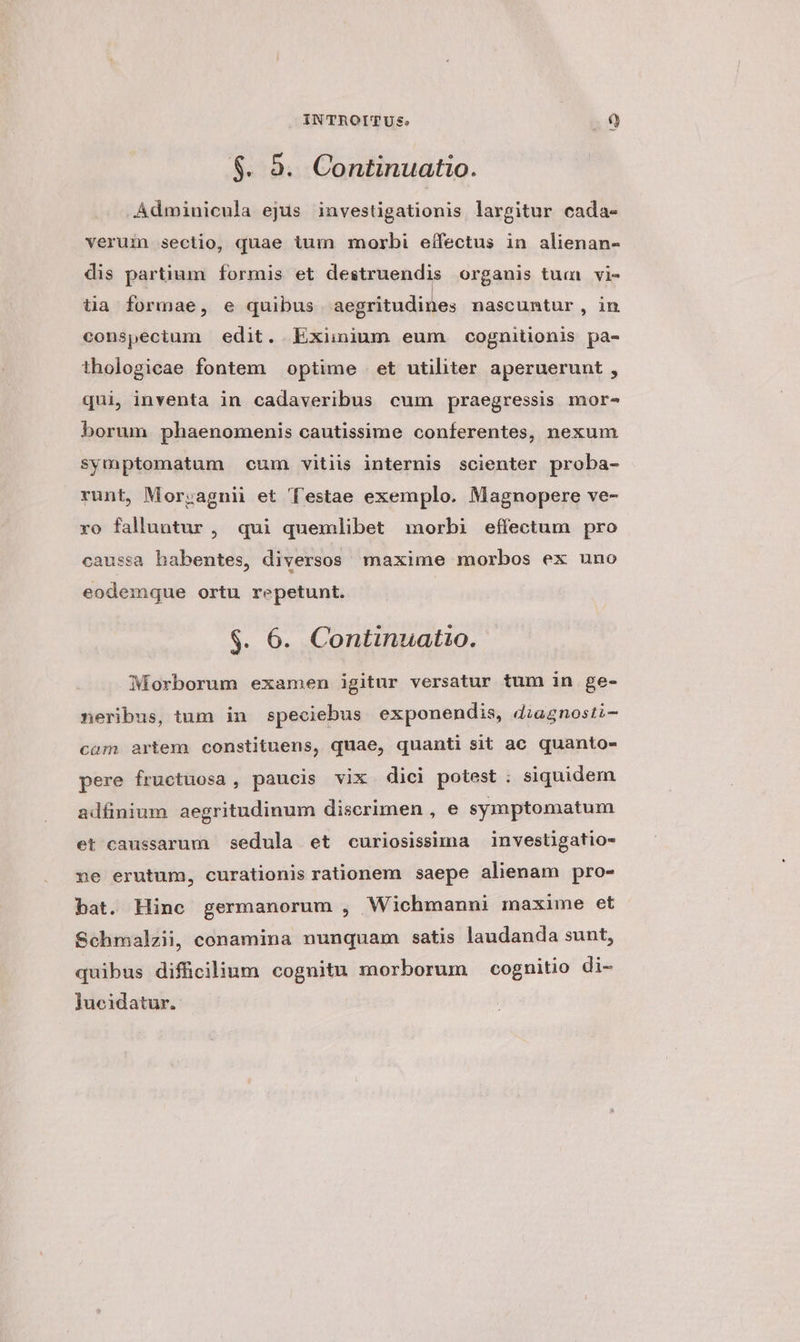 $. 9. Continuatio. Adminicula ejus investigationis largitur cada- verum sectio, quae tum morbi eífectus in alienan- dis partium formis et destruendis organis tum vi- tia formae, e quibus aegritudines nascuntur , in conspectum edit. Exiinium eum cognitionis pa- thologicae fontem optime | et utiliter aperuerunt , qui, inventa in cadaveribus cum praegressis mor- borum phaenomenis cautissime conferentes, nexum symptomatum cum vitiis internis scienter proba- runt, Mor;agnii et Testae exemplo. Magnopere ve- ro falluntur, qui quemlibet imorbi effectum pro caussa habentes, diversos maxime morbos ex uno eodemque ortu repetunt. $. 6. Continuatio. Morborum examen igitur versatur tum in ge- neribus, tum in speciebus exponendis, diagnosti- cam artem constituens, quae, quanti sit ac quanto- pere fructuosa , paucis vix dici potest ; siquidem adfinium aegritudinum discrimen , e symptomatum et caussarum sedula et curiosissima investigatio- ne erutum, curationis rationem saepe alienam pro- bat. Hinc germanorum , Wichmanni maxime et Schmalzii, conamina nunquam satis laudanda sunt, quibus diffücilium cognitu morborum cognitio di- Jucidatur.