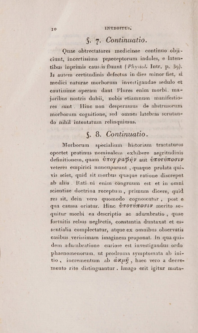 $. 7. Continuatio. Quae obtrectatores redicinae continuo obji- ciunt, incertissima praeceptorum indoles, e laten- tibus inprimis causis fluunt ( PAysiol. Intr. p. 39). ]s autem certitudinis defectus in dies minor fiet, si medici naturae morborum investigandae sedulo et cautissime operam dant Plures enim morbi. ma- joribus nostris dubii, nobis etiamnum manifestio- res sunt. Hinc non desperamus de abstrusorum morhorum coguitione, sed omnes latebras scrutan- do nihil intentatum relinquimus. $. 8. Continuatio. Morborum specialium historiam tractaturos oportet protinus nominalem exhibere aegritudinis definitionem, quam OTOy parv aut OT OTOTOOLP veteres empirici nuneuparunt , quaque prolata qui« vis sciet, quid sit morbus quaque ratione discrepet ab alis. Hationi enim congruum est et in omni scientiae doctrina receptum, primum dicere, quid res sit, dein vero quomodo cognoscatur, post e quà caussa oriatur. Hino O7TOTUTOOLY merito se- quitur morbi ea descriptio ac adumbratio , quae fortuitis rebus neglectis, constantia duntaxat et es- sentialia complectatur, atque ex omnibus observatis casibus verissimam imaginem proponat. In qua qui- dem adumbratione curiose est investigandus ordo phaenomenorum, ut prodroma symptomata ab ini- tio, incrementum ab 4X4 , haec vero a decre- mento rite distinguantur . imago erit igitur muta-