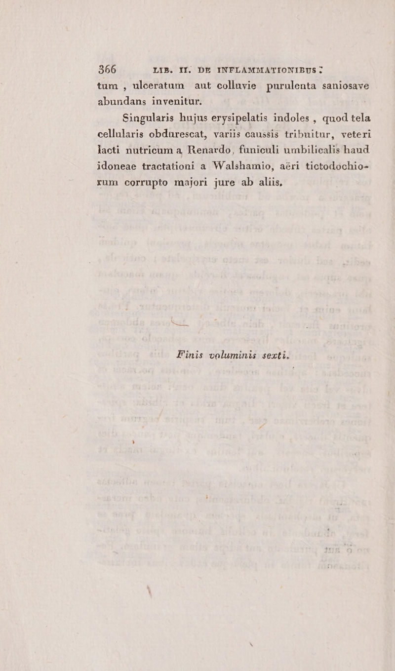 tum , uleeratum | ant colluvie purulenta saniosave abundans invenitur. Singularis hujus erysipelatis indoles , quod tela cellularis obdurescat, variis caussis tribuitur, veteri lacti nutricum a. Renardo, funiculi umbilicalis haud idoneae tractation;i a Walshamio, aéri tictodochio- xum corrupto majori jure ab aliis, Finis voluminis sexti.