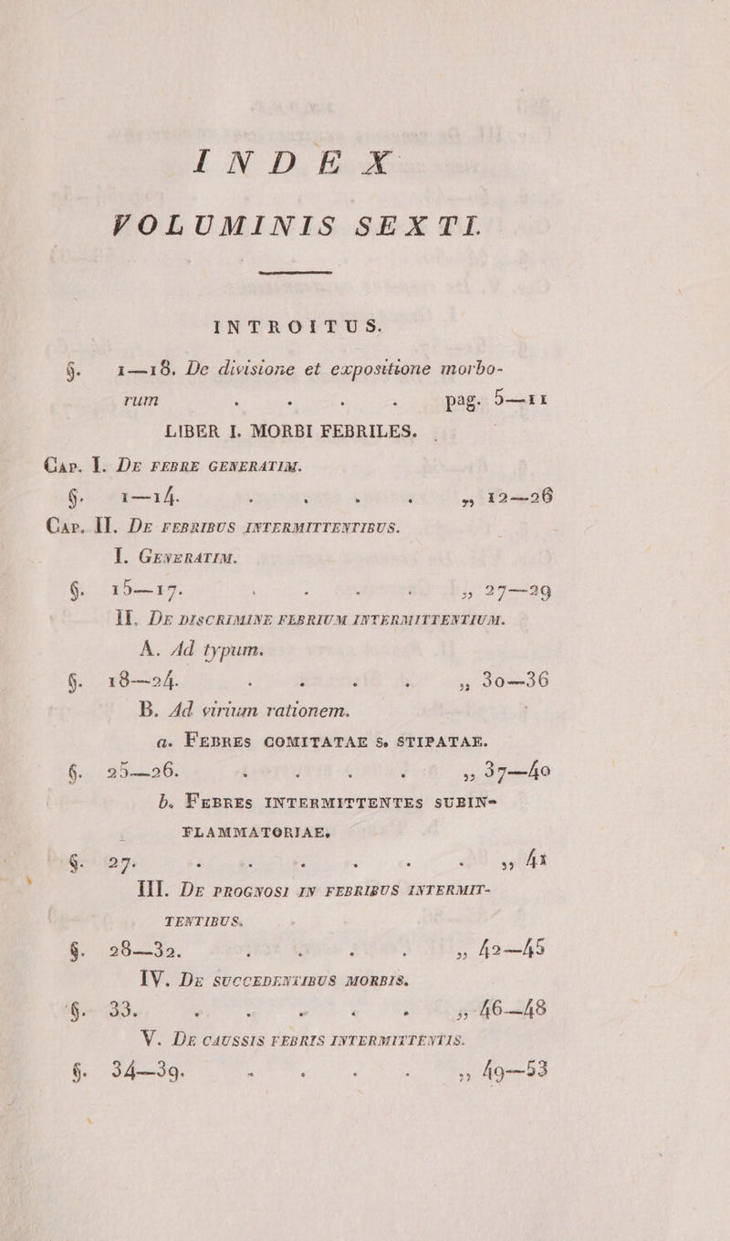 y ON IL Ded VOLUMINIS SEXTL INTROITUS. 9. | 1—18. De divisione et expositione morbo- rum : Y : : pag. 9—1Ài: LIBER I. MORBI FEBRILES. Cap. I. DE FEBRE GENERATIM. $7 1—á14. ; : ; - » 12-26 Ca». II. Dr rbBRIBUS INTERMITTENTIBUS. I. GrszRarIM. 9. 15—17. : : » 27—29 IL Dg DISCRIMINE FEBRIUM INTERMITTENTIUM. Á. Ad typum. $. 18—»4. $ j ; 5» 930—236 B. Ad virium rationem. a. FEBRES GOMITATAE S. STIPATAE. $. 25-206. : 3 : 007700. 37—Àh0 b. PgBRES INTERMITTENTES SUBIN- : FLAMMATORIAE, $^ 127. Dee T à à : UU VUA III. Dr pRoGwOS: IN FEBRIBUS INTERMIT- TENTIBUS. $. 29—32. j : : : » 42—45 IV. Dz svccEprwirBUS MORBIS. : 0-39. Li ea  : : 5746-48 V. DE CAUSSIS FEBRIS INTERMITTÉNTIS.
