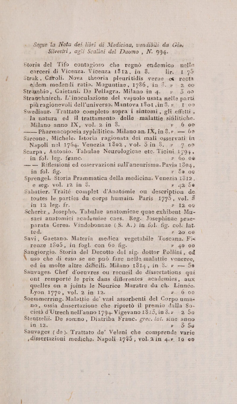 .- Segue la Nola dei libri di Medicina, vendibüi da Gis, Süeesiri, agii Scalini del Duomo , NN. 994. btoria del ifo contagioso che regnó endemico nelle carceri di Vicenza. Vicenza 1912, in 8. lir. 2; 1,795 Strak, Caroli. Nova theoria pleuritidis verae «e&amp; recta eidem. medendi ratio. Moguntiae, 1786, in 39. » 2 oo Strambio, Caietani. De Pellagra. Milano in 4. » 3$ oo Straachnirch. L'inoculazione del vajuolo usata nelle parti piü ragionevoli dell'universo. Mantova 13o1,in8.» 1 oo Swediaur. Trattato completo sopra i sintomi , gli effstti , la natura ed il trattamento delle .malattie siülitiche. Milano anno IX, vol. » in 8. | » 6 oc —— Pharmacopoeia syphilitica. Milano an. IX,in 9.» — 60 Sarcone, Michele. Istoria ragionata dei mali osservati in Napoli nel 1764. Venezia 1802, vol. Sin 8. » 7 oo Scarpa, Antonio. Tabulae Neurologicae etc. Ticini 1794, in fol. leg. fganc. » 6o 0e — — Riflessioni ed osservazioni sull'aneurisma. Pavia 1904, in fol. fig. r 66 oQ Sprengel. Storia Prammatica della medicina. Venezia 1812, e seg. vol. 12. in 9. » 42, 56 Sabatier. Traité. complet d'Anatomie ou description de toutes le parties du corps humaiu. Paris 1775, vol. $ in 12, leg. fr. » I2 oQ Scherer, Josepho. Tabulae anatomicae quae exhibent Mu- saei anatomici academiae caes. Reg. Josephinae prae- parata Cerea. Vindobonnae (S. A.) in fol. fig. col. lat. ted. » 20 00 Savi, Gaetano. Materia medica vegetabile Toscana. Fi« renze 10952, in fogl con 60 fig. » 40 00 Cangiorgie Storia del Decotto del sig. dottor Pollini, ed uso che di esso se ne puó fare nelle malattie veneree, ed iu molte altre difficili. Milano 1914, in 9. » — 5e Sauvages. Chef d'oeuvres ou recueil de dissertations qui ont remporté le prix dans differentes academies, aux quelles on a joints le Nourice Maratre du ch. Liunée. Lyon 1770, vol. 2 in 12. 2». 6 00 . Soemmerring. Malattie de' vasi assorbenti del Corpo uma« no, ossia dissertazione che riportó il premio dalla So- cietà d'Utrech nell'auno 1794. Vigevano I833, in 3.» |. 2, 50 Stentzelii. De somno , Diatriba Franc. grec. /2£. sine anno in 12. ». 9 5g Sauvages (de). Trattato de Veleni che comprende varie ,dissertazioni mediche. Napoli 1785, vol.2in 4.» I0 o0