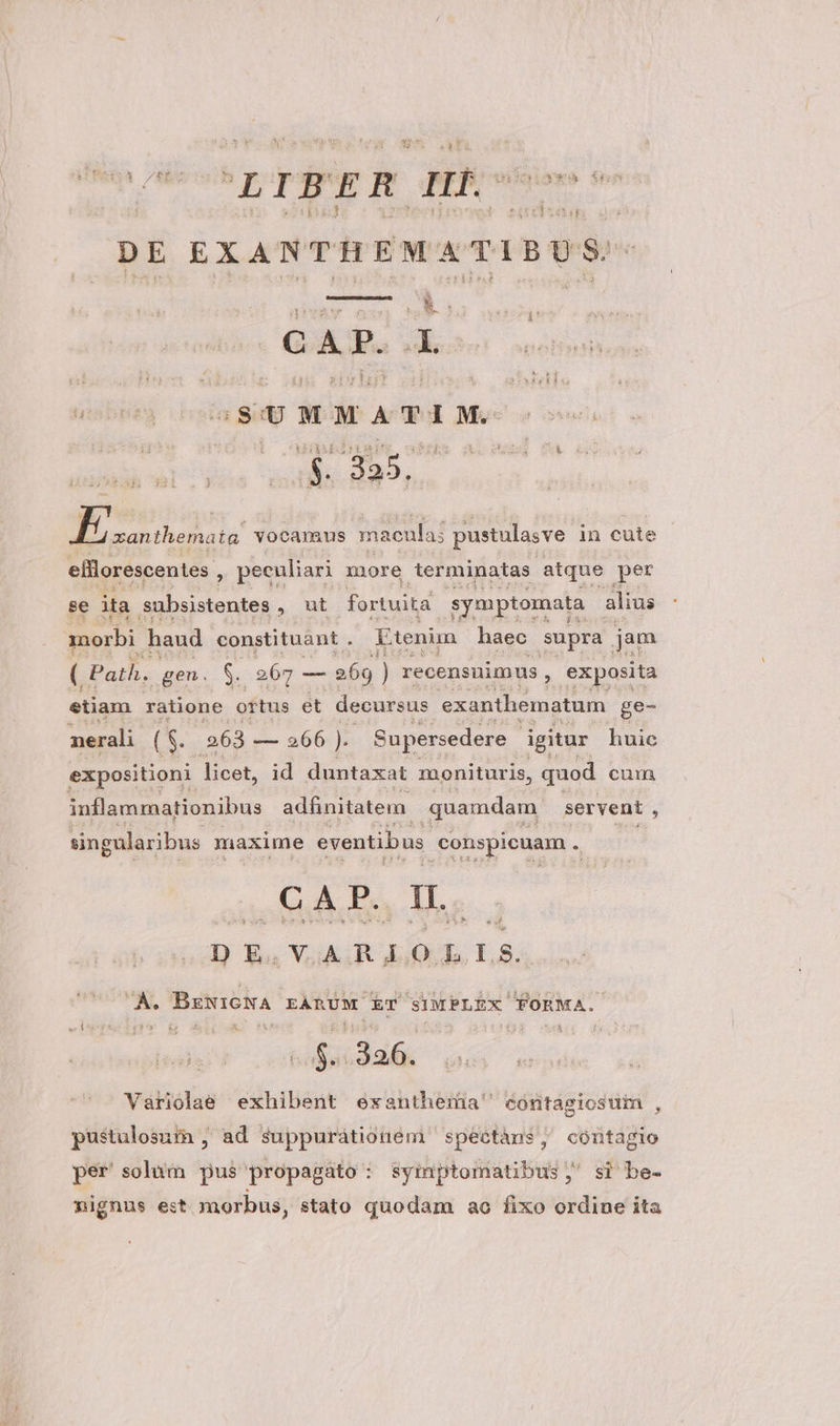 y* TATE ' Vede ge LIBER p | DE EXANTHEMATIBUS: Sun EJ CAP. A. SUMMATIM. M E Ma Eva vocamus maeula; pustulasve in cute efflorescentes , peculiari more terminatas atque per se ita Ssubsistentes , ut fortuita symptomata alius morbi haud constituant . Etenim haec supra jam ( Path. gen. $. 5 grt es 269 ) recensuimus , exposita etiam ratione ortus et decursus exanthematum ge- nerali (S. 363 — 266 ). Supersedere igitur huic expositioni licet, id duntaxat monituris, quod cum inflammationibus adfinitatem quamdam servent , singularibus maxime eventibus. conspicuam . GA P., IL. D E. V AR EO. D LS. X e. BrwioNA EARUM E SIMPLEX FORMA. on ;3af, Variolae exhibent exanthermia' cóntagiosur , pustulosum , ad suppurátionem spectáns, contagio per solum pus propagato : symptomatibus , si be- nignus est morbus, stato quodam ao fixo ordine ita