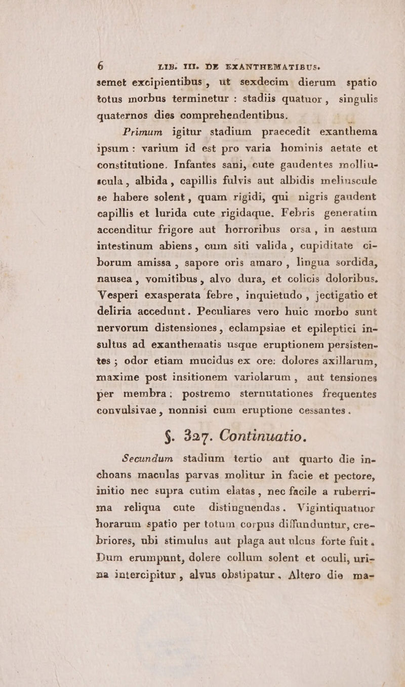 semet excipientibus , ut sexdecim dierum spatio totus morbus terminetur : stadiis quatuor, singulis quaternos dies comprehendentibus. Primum igitur stadium praecedit exanthema ipsum : varium id est pro varia hominis aetate et constitutione. Infantes sani, cute gaudentes molliu- scula, albida, capillis fulvis aut albidis melinscule se habere solent, quam rigidi, qui nigris gaudent capillis et lurida cute rigidaque. Febris generatun accenditur frigore aut horroribus orsa, in aestum intestinum abiens, cum siti valida, cupiditate ci- borum amissa, sapore oris amaro , lingua sordida, nausea, vomitibus, alvo dura, et colicis doloribus. Vesperi exasperata febre, inquietudo , jectigatio et deliria accedunt. Peculiares vero huic morbo sunt nervorum distensiones, eclampsiae et epileptici in- sultus ad exanthematis usque eruptionem persisten- tes; odor etiam mucidus ex ore: dolores axillarum, rm»axime post insitionem variolarum , aut tensiones per membra ; postremo sternutationes frequentes convulsivae, nonnisi cum eruptione cessantes. $. 327. Continuatio. Secundum stadium tertio aut quarto die in- choans maculas parvas molitur in facie et pectore, jnitio nec supra cutim elatas, nec facile a ruberri- ma reliqua cute distinguendas. Vigintiquatnor horarum spatio per totum corpus diffunduntur, cre- briores, ubi stimulus aut plaga aut ulcus forte fuit. Dum erumpunt, dolere collum solent et oculi, uri- na intercjpitur , alvus obstipatur. Altero die ma-