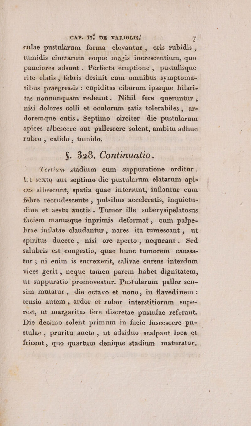 culae pustularum forma elevautur, oris rubidis, tumidis cinctarum eoque magis increscentium, quo pauciores adsunt. Perfecta eruptione , pustulisque rite elatis, febris desinit cum omnibus symptoma- tibus praegressis : cupiditas ciborum ipsaque hilari- tas nonnunquam redeunt. Nihil fere queruntur, nisi dolores colli et oculorum satis tolerabiles , ar- doremque cutis. Septimo circiter die pustularum apices albescere aut pallescere solent, ambitu adhuc rubro , calido , tumido. $. 329. Continuatio. Tertium. stadium cum suppuratione orditur. Ut sexto aut septimo die pustularum elatarum api- ces albescunt, spatia quae intersunt, inflantur cum febre recrudescente , pulsibus acceleratis, inquietu- dine et aestu auctis. 'T'umor ille suberysipelatosus faciem manusque inprimis deformat, cum palpe- brae inflatae claudantur, nares ita tumescant, ut spiritus ducere , nisi ore aperto , nequeant. Sed salubris est congestio, quae hunc tumorem caussa- tur; ni enim is surrexerit, salivae cursus interdum vices gerit, neque tamen parem habet dignitatem, ut suppuratio promoveatur. Pustularum pallor sen- sim mutatur, die octavo et nono, in flavedinem : tensio autem , ardor et rubor interstitiorum supe- rest, ut margaritas fere discretae pustulae referant. Die decimo solent primum in facie fuscescere pu- stulae, pruritu aucto , ut adsiduo. sealpant loca et. Íricent, quo quartum denique stadium maturatur.