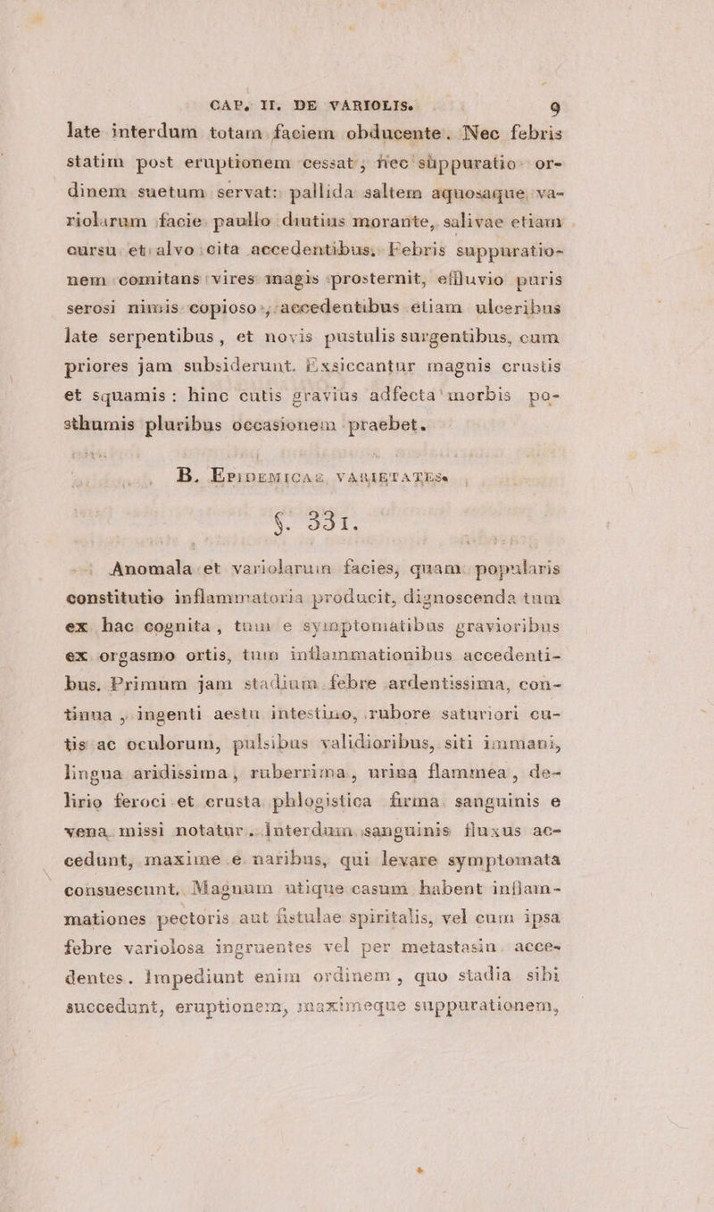 late interdum totam faciem obducente. Nec febris statim post eruptionem -cessat; fiec' süppuratio- or- dinem suetum. servat: pallida saltem aquosaque, va- riolarum facie: paullo diutius morante, salivae etiam cursu: et: alvo: cita accedentibus; Febris suppuratio- nem comitans vires 1nagis prosternit, eflluvio puris serosi nimis copioso:,:aecedentibus etiam | ulceribus late serpentibus, et novis pustulis surgentibus, cum priores jam subsiderunt. Exsiccantur magnis crustis et squamis : hinc cutis gravius adfecta inorbis po- sthumis pluribus occasionem praebet. B. EripkMiCAZ VARIETATES. $. 331. Anomala.et variolaruin. facies, quam. popularis constitutio inflammatoria producit, diznoscenda tum ex hac cognita, tuu e symptoniatibus gravioribus ex orgasmo ortis, tum inflammationibus accedenti- bus. Primum jam stadium febre ardentissima, con- tinua , ingenti aestu intestino, rubore saturiori cu- tis ac oculorum, pulsibus validioribus, siti immani, lingua aridissima , ruberrima, urina flammea , de- lirio feroci et crusta phlogistica firma. sanguinis e vena.missi notatur. lnterduu sanguinis fluxus ac- cedunt, maxime .e. naribus, qui levare symptomata consuescunt. Magnum utique casum habent inflam- mationes pectoris aut fistulae spiritalis, vel cum ipsa febre variolosa ingruentes vel per metastasin. acce- dentes. lmpediunt enim ordinem, quo stadia sibi succedunt, eruptionem, mmaximeque suppurationem,