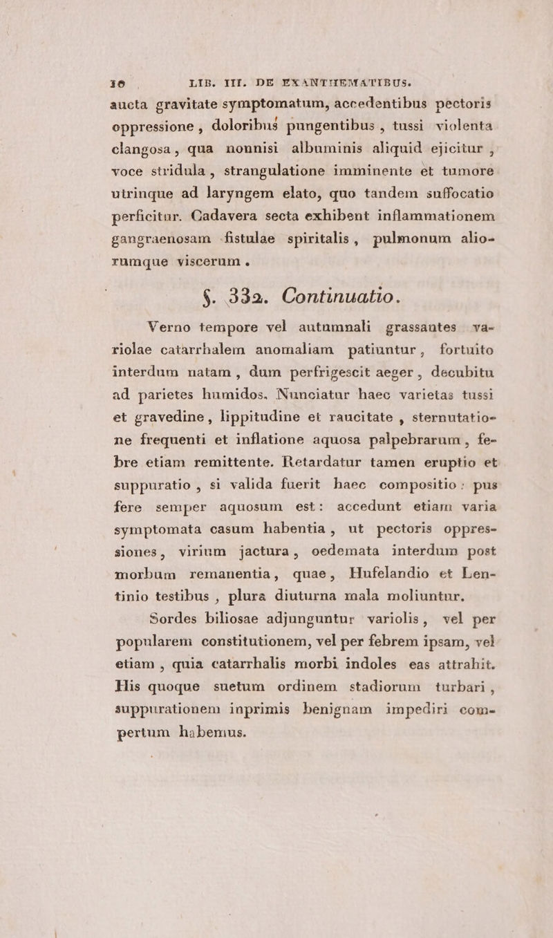 aucta gravitate symptomatum, accedentibus pectoris oppressione , doloribus pungentibus , tussi. violenta clangosa, qua nonnisi albuminis aliquid ejicitur , voce stridula , strangulatione imminente et tumore utrinque ad laryngem elato, quo tandem suffocatio perficitur. Cadavera secta exhibent inflammationem gangraenosam fistulae spiritalis, pulmonum alio- rumque viscerum. $. 332. Continuatio. Verno tempore vel autummali grassautes va- riolae catarrhalem anomaliam patiuntur, fortuito interdum natam , dum perfrigescit aeger , decubitu ad parietes humidos. Nunciatur haec varietas tussi et gravedine, lippitudine et raucitate , sternutatio- ne frequenti et inflatione aquosa palpebrarum, fe- bre etiam remittente. ltetardatur tamen eruptio et suppuratio , si valida fuerit haec compositio: pus fere semper aquosum est: accedunt etiam varia symptomata casum habentia, ut pectoris oppres- siones, virium jactura, oedemata interdum post morbum remanentia, quae, Hufelandio et Len- tinio testibus , plura diuturna mala moliuntur. Sordes biliosae adjunguntur variolis, vel per popularem constitutionem, vel per febrem ipsam, vel etiam , quia catarrhalis morbi indoles eas attrahit. His quoque suetum ordinem stadiorum turbari, suppurationem inprimis benignam impediri com- pertum habemwus.