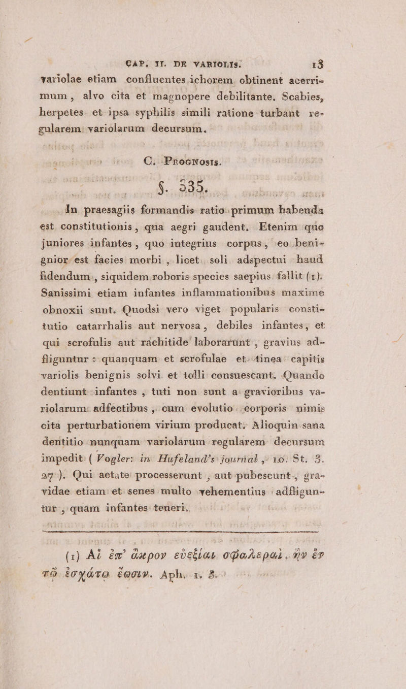 variolae etiam confluentes ichorem. obtinent acerri- mum, alvo cita et magnopere debilitante. Scabies, herpetes. et ipsa syphilis simili ratione turbant re- gularem: variolarum decursum. is |50o Q. PnocNuosrs. $939... ho an . 1n praesagiis formandis ratio. primum habenda est constitutionis, qua aegri gaudent, Etenim quo juniores infantes, quo iutegrius corpus, «o beni- gnior. est facies. morbi , licet. soli adspectui haud fidendum , siquidem roboris species saepius. fallit (1). Sanissimi etiam infantes inflammationibus maxime obnoxii sunt. Quodsi vero viget popularis consti- iutio catarrhalis aut nervosa, debiles infantes, et qui scrofulis aut rachitide laborarünt , gravius ad- fliguntur : quanquam et scrofulae et.-tinea capitis variolis benignis solvi et tolli consuescant, Quando dentiunt infantes , tuti non sunt a: gravioribus va- riolarum: adfectibus ,, cum evolutio. corporis nimis cita perturbationem virium producat. Alioquin sana dentitio nunquam. variolarum regularem. decursum impedit. ( Vogler: in Hufeland's: jouriial ,- 10. St. 3. 27). Qui aetate processerunt , aut pubescunt., gra- vidae etiam et senes multo vehementius : adfligun- tur , quam infantes teueri. À——Á——Á—M—' (1) AL ém' duepov evttiat odio Apa , qv &T vÓ icyóvO EQ. Aph, zx, B.