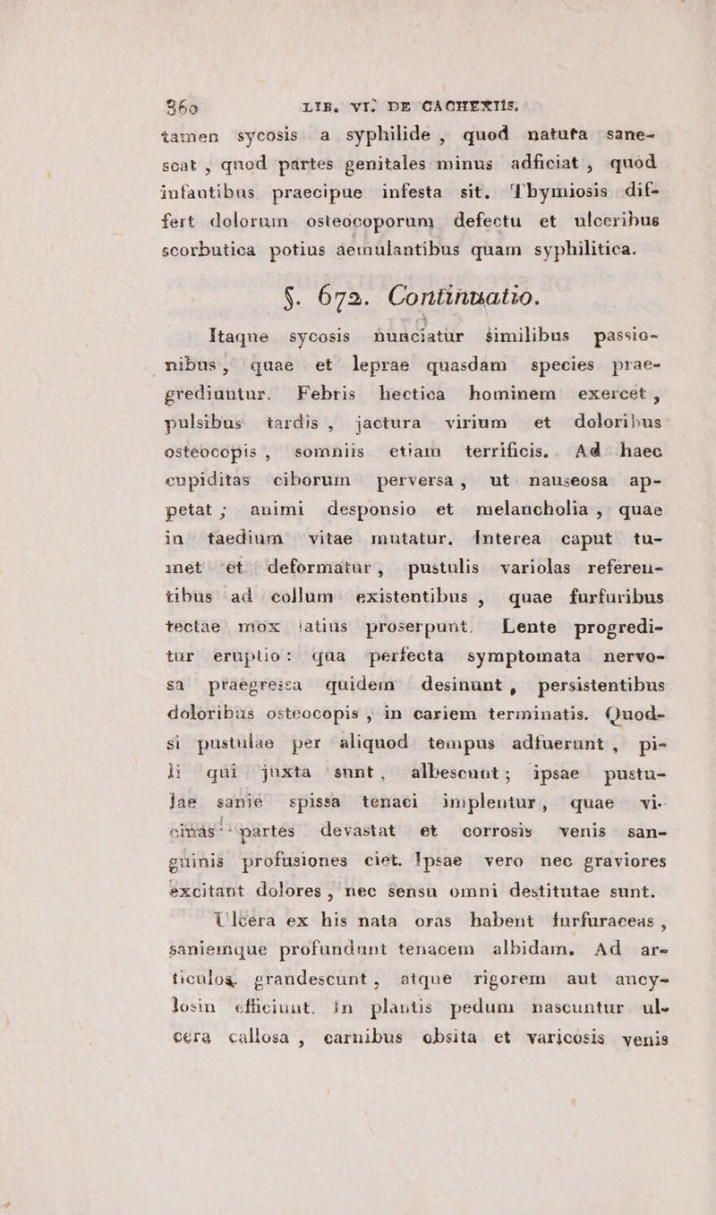 iamen sycosis a syphilde , quod nmatufa sane- scat , quod partes genitales minus adficiat , quod infantibus. praecipue infesta sit. Dl bymiosis dit- fert dolorum osteocoporum defectu et ulceribus scorbutica potius aemulantibus quam syphilitica. $. 672. Continnatio. Itaque sycosis nunciatur similibus passio- nibus, quae et leprae quasdam species prae- grediuntur. Febris hectica hominem exercet, pulsibus tardis , jactura virium et doloribus osteocopis , somniis etiam terrificis... Ad haec cupiditas ciborum perversa, ut nauseosa ap- petat ; animi desponsio et melancholia ,' quae in taedium vitae mutatur. 1nterea caput tu- inet ^et deformatür, pustulis variolas referen- tibus ad collum existentibus , quae furfuribus tectae mox iatius proserpunt. Lente progredi- tur eruptio: qua perfecta symptomata nervo- sa praegrezea quidem desinunt, persistentibus doloribus osteocopis , in cariem terininatis. Quod- si pustulae per aliquod tempus adfuerunt, pi- à: qui juxta sunt, albescuot; ipsae pustu- jae sanié spissa tenaci iuplentur, quae vi- cias ^ partes devastat et corrosis venis san- guinis profusiones ciet. !psae vero nec graviores excitant dolores , nec sensu omni destitutae sunt. Ulcera ex his nata oras habent furfuraceas, saniemque profundnunt tenacem albidam. Ad ar- ticulog grandescunt, atque rigorem aut ancy- los cffciunt. |n plantis pedum nascuntur ul. cera callosa , carnibus obsita et varicosis venis