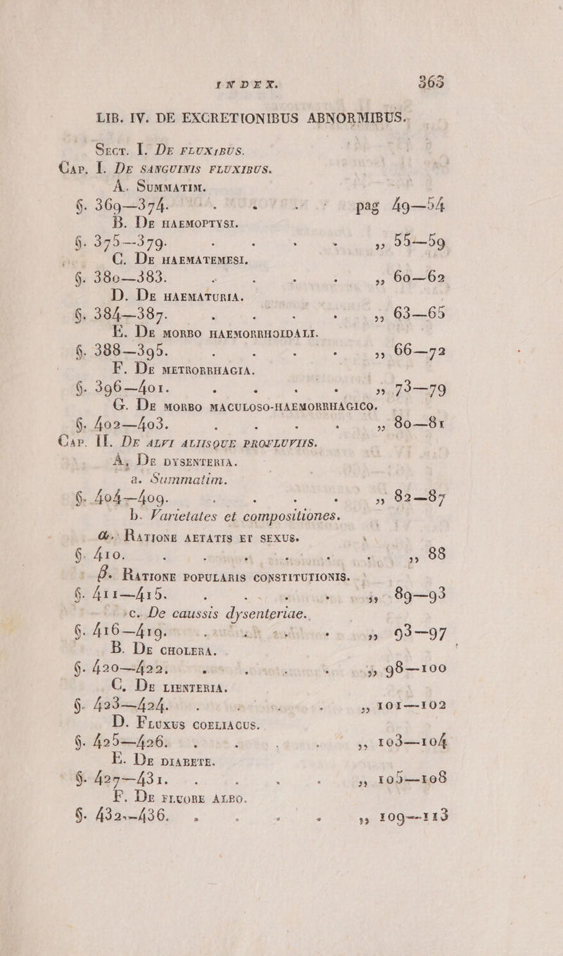 Qa». I. Dr sawcuizwis rFLUXIBUS. À.. SuMMATIM. A 6. 369—374. ^. i e. pag 49—54 B. Dz narworryst. 6. 375—379. : i : 4 » 55—59 T C. Dre uaAEMATEMESI., 6. 380—383. ; : : ,» 6o—62 D. Ds uaEMATURIA. | 6. 384—387. , F5 iih lon 5:63:65 E. Dg wonBo HAEMORRHOIDALI. | $. 388—395. : : ; , 66—723 F. Ds wxzrhonngHAGIA. 6. 396 —40o1. ; 1 oup pnE G. Ds wonBo MACULOSO-HAEMORRHAGICO. | 5. 402—403. : : : : », 9o—8: aAP. IL. Dr azrr AnrQUE PROFLUFIIS. ed: À, Ds pysswrEnIA. a. Summatim. 6. 404—409. 1 : : ,» 902—987 b. Farietates et compositiones. Q. RATIONE AETATIS ET SEXUS. 6. 410. : E , 98 Ü. HaTroNE PoPULARIS CONSTITUTIONIS. | | br Afis-415. 2g oil uro poda 094-99 | 5€. De caussis dysenteriae.. 6. 416—419. S2StUR Leur : E 03—97 B. Dz cgorza4. C. Dz rmxrER2A. 9. 423—424. hoe t 5? 101—102 D. Froxus corücus. 9. 425—426. .. ; 2 I03—104. E. Dz pranETE. $. 427—431. . i : : » 100—108 F. Dz zrvonk Aro. 9. 43359426... ! dep » 109--113 Ix eo