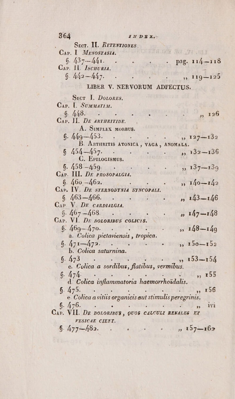 2864 INDEX. 1 Secr. Il. RrerENT10szS. Car». I. MzwosrAsia. 9. 437—4A4i. r : .. pag. 114—118 Car. Il. IscmuRia. : 9.442—447. . / ; ». 119—125 LIBER V. NERVORUM ADFECTUS. Sscr ]. Doronzs. Car. L Suanmariu. 6. A400 : , : : : » 126 Car. II. DE AnrHRITIDE. A. SiMPLEX MORBUS. 6. 449—453. . : ; » 127—132 D. AnrHRITIS ATONICA , VAGA , ANOMALA. 6 454—457. . : : . » 192—136 C. Ead de 6. 458—459... i : » 137—130 Ca». HI. Dr »nosoparcia4. 6. 460 —462. Á : » 140—142 Ca». IV. Dr srTERNODYNIA SYNCOPALI. 6 463—466. . : : » 143—146 Cape V. DE cARDIALGIA. $. 467 —468. s : 3 : 5 147—148 Cap. Vl. Dr noLoRIBUS COLICIS. 6$. 469—470. . : : » 148—149 a. Colica pidtaviensts s tropica. 6$. 471—473... i í , » 150—152 b. Colica saturnina. 5 cafe ; 193—154 c. 7 Culica  qux Jlatibus, ecd 6. 47 4. t , 155 d 7 Coliea iftammatoria fsbtsor holte: 6. 475. : S00» 196 e. lica a vitiis organici ad simul PR inis. 6. 476. | : TAI Car. VIL. Dg roronrsus , 2: CALCULI RENÁALES ET VESICAE CIENT.