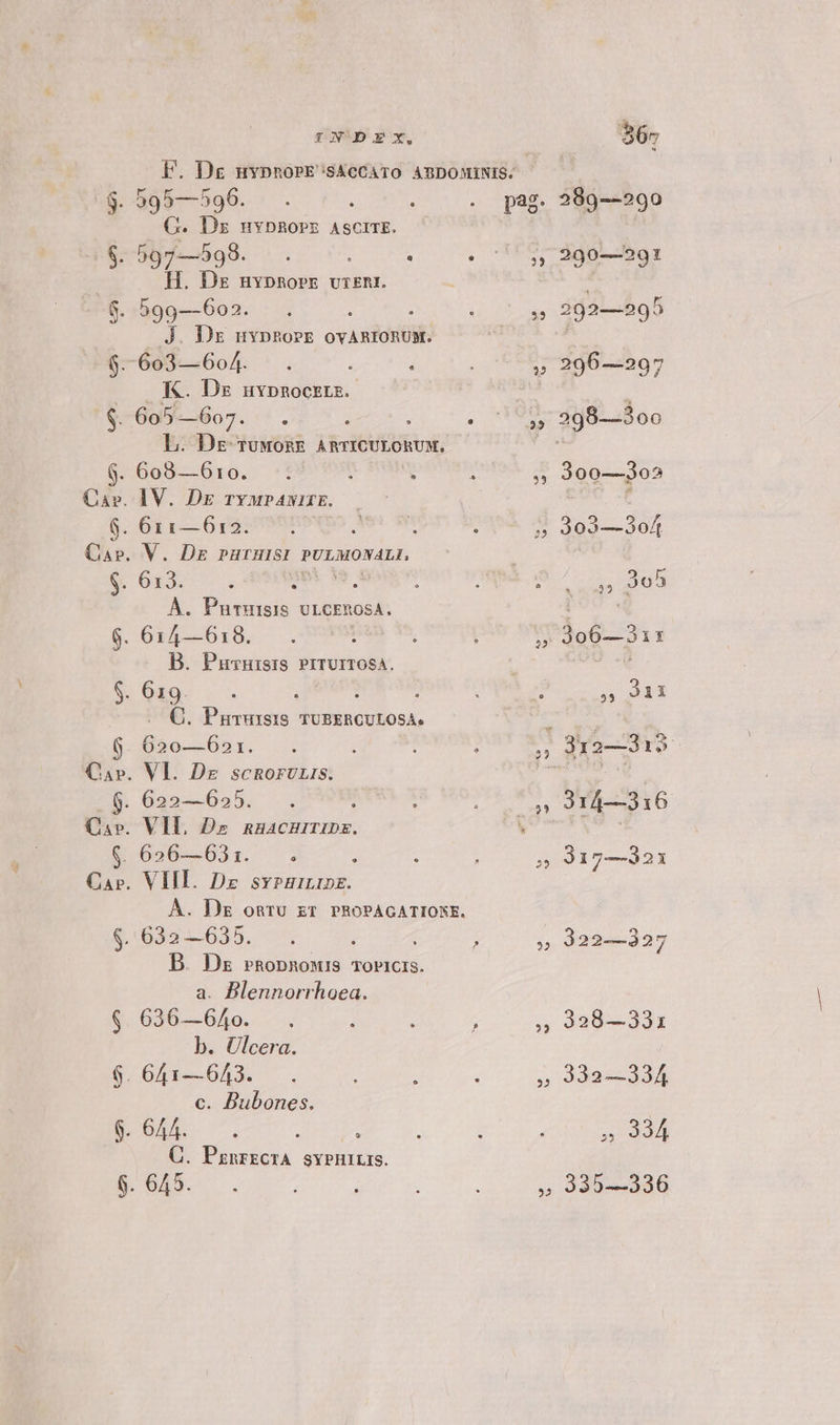 F. Dg nvpnoPE's&amp;cCATO ABDOMINIS. $. 595—596. . : : . pag. G. Dz nvpRorz AscrrE. $. 597—598. . : : 2 H. Dz nvpnorr vur£nt. 8$. 599—602. , s J. Dz mvpngorr ovAnRIORUM. $.-603— 604. 2 K. Ds uvpnocrrs. $. 605— Bo. t. Wi L. Dg rTuwoRE ARTICULORUM. ; 6. 608—610. - Cav. IV. Dg ryupavirE. 6. 611—612. : » Car». V. Dr purnuisi PULMONALI, $. 613. nes s 1 À. Pnrmsis ULGCEROSA. 6. 614—618. 5 B. Puvuisis PrrUITOSA. $. 619. à j .. C. Pururssis vUBERCULOSA. 6. 620—621. 4 Car. Vl. Dz scRoruris. 6. 622—625. 4 Ca». VI. Dz nnacnurmpz. $. 626—631. E. Car. VIII. Dz svpuinrps. À. Dz onru zr PROPAGATIONE. $. 632 —635. : 1 B. Dz rnopnonuis ToPiCis. a. Blennorrhoea. 636—640. i b. Ulcera. . 641—643. 2 c. Dubones. C. PanrEcTA SYPHILIS. 289—290 290-——950t 292—295 296—297 298—3oo 3dg.dis 303—3of ,» 3e5 s. re E ioi 916 317—321 322—327 328—331 332—334 » 334 335—336