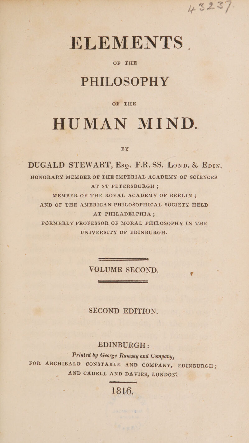OF THE PHILOSOPHY OF THE HUMAN MIND. BY \ DUGALD STEWART, Eso. F.R.SS. Lonpn. &amp; Eniy, HONORARY MEMBER OF THE IMPERIAL ACADEMY OF SCIENCES AT ST PETERSBURGH ; MEMBER OF THE ROYAL ACADEMY OF BERLIN 3 AND OF THE AMERICAN PHILOSOPHICAL SOCIETY HELD AT PHILADELPHIA 3; FORMERLY PROFESSOR OF MORAL PHILOSOPHY IN THE UNIVERSITY OF EDINBURGH. VOLUME SECOND. SECOND EDITION. EDINBURGH: _ Printed by George Ramsay and Company, FOR ARCHIBALD CONSTABLE AND COMPANY, EDINBURGH; AND CADELL AND DAVIES, LONDON: SEERA 1816,