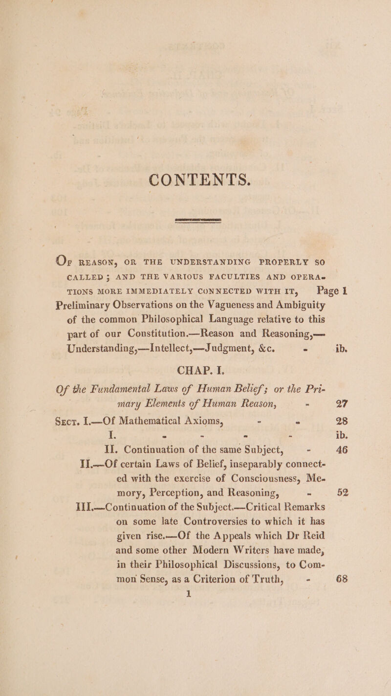 CONTENTS. Or REASON, OR THE UNDERSTANDING PROPERLY 80 CALLED 3; AND THE VARIOUS FACULTIES AND OPERA} TIONS MORE IMMEDIATELY CONNECTED WITH IT, Page 1 Preliminary Observations on the Vagueness and Ambiguity of the common Philosophical Language relative to this part of our Constitution—Reason and Reasoning,— Understanding,—Intellect,—Judgment, &amp;c. = ib. CHAP. I. Of the Fundamental Laws of Human Belief; or the Pri- mary Elements of Human Reason, - 27 Sect. 1.—Of Mathematical Axioms, “ 2 28 I. - - “ - ib. II. Continuation of the same Subject, = - 46 I].—Of certain Laws of Belief, inseparably connect- ed with the exercise of Consciousness, Me- mory, Perception, and Reasoning, ~ 52 I11.—Continuation of the Subject.—Critical Remarks on some late Controversies to which it has given rise.—Of the Appeals which Dr Reid and some other Modern Writers have made, in their Philosophical Discussions, to Com- mon Sense, as a Criterion of Truth, - 68 1