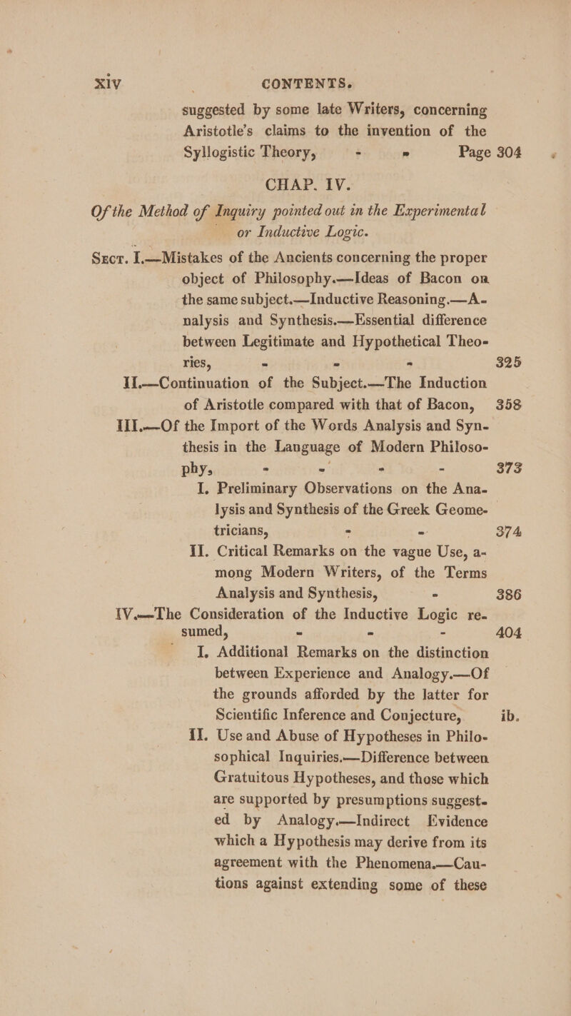 suggested by some late Writers, concerning Aristotle’s claims to the invention of the Syllogistic Theory, - » Page 304, CHAP. IV. Of the Method of Inquiry pointed out in the Experimental or Inductive Logic. Srcr. I.—Mistakes of the Ancients concerning the proper object of Philosophy.—Ideas of Bacon on the same subject.—Inductive Reasoning.—A- nalysis and Synthesis.—Kssential difference between Legitimate and Hypothetical Theo- ries, “ ° - 325 I1.—Continuation of the Subject.—The Induction | of Aristotle compared with that of Bacon, 358 III.—Of the Import of the Words Analysis and Syn- thesis in the Language of Modern Philoso- phy, - - ° - 373 I. Preliminary Observations on the Ana- lysis and Synthesis of the Greek Geome- tricians, « = 374 II. Critical Remarks on the vague Use, a- mong Modern Writers, of the Terms Analysis and Synthesis, ° 386 IV.—The Consideration of the Inductive Logic re- sumed, = = - 404 I, Additional Remarks on the distinction between Experience and Analogy.—Of the grounds afforded by the latter for Scientific Inference and Conjecture, ib. II. Use and Abuse of Hypotheses in Philo- sophical Inquiries.—Difference between Gratuitous Hypotheses, and those which are supported by presumptions suggest- ed by Analogy.—Indirect Evidence which a Hypothesis may derive from its agreement with the Phenomena.—Cau- tions against extending some of these