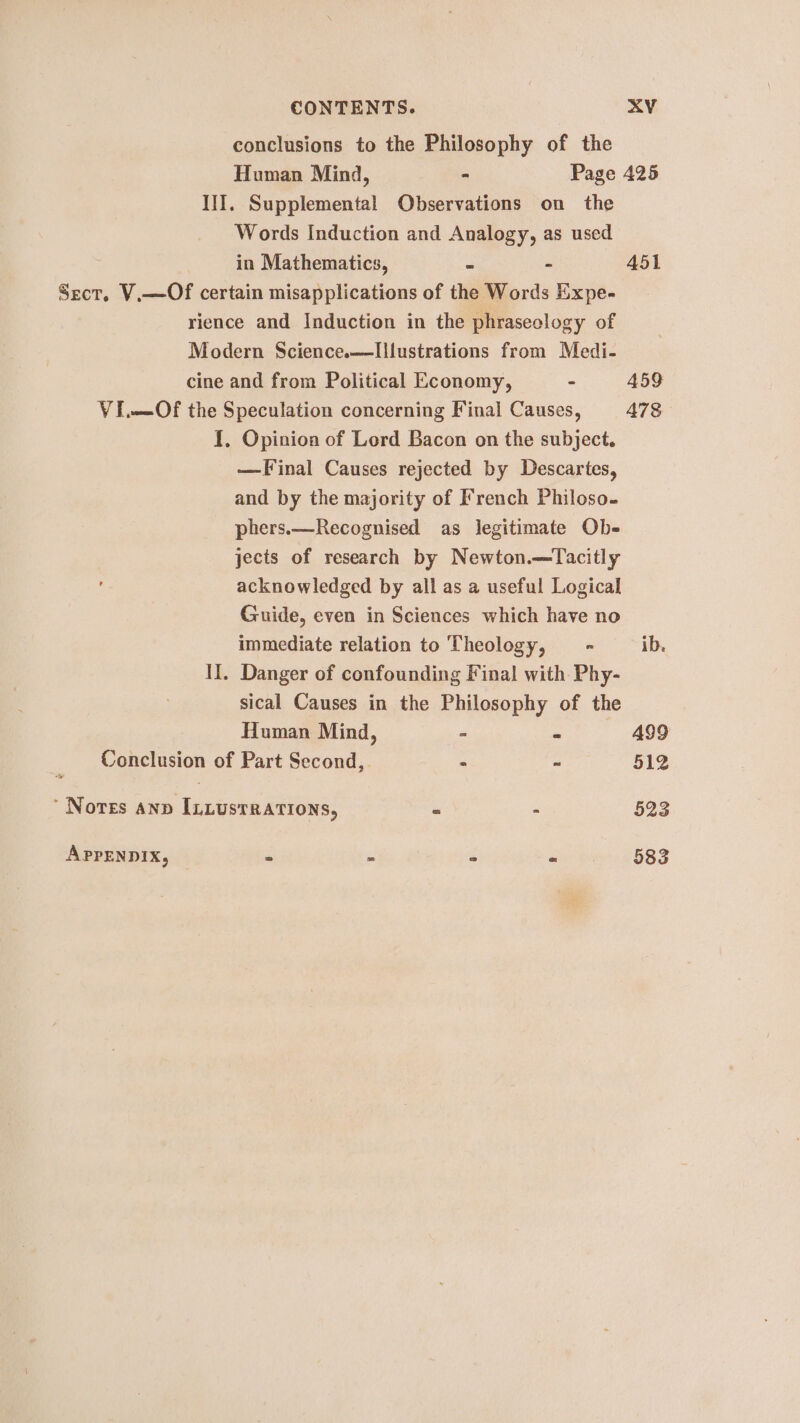 conclusions to the Philosophy of the I]I. Supplemental Observations on the Words Induction and Analogy, as used in Mathematics, - - Sect, V.—Of certain misapplications of the Words Expe- rience and Induction in the phraseclogy of Modern Science.——Illustrations from Medi- cine and from Political Economy, - VI.—Of the Speculation concerning Final Causes, 1, Opinion of Lord Bacon on the subject. —Final Causes rejected by Descartes, and by the majority of French Philoso- phers.—Recognised as legitimate Ob- jects of research by Newton.—Tacitly acknowledged by all as a useful Logical Guide, even in Sciences which have no immediate relation to Theology, _ - II. Danger of confounding Final with Phy- sical Causes in the Philosophy of the Human Mind, - Conclusion of Part Second, ’ Nores anp In.usrrations, APPENDIX, “ 451 459 A478