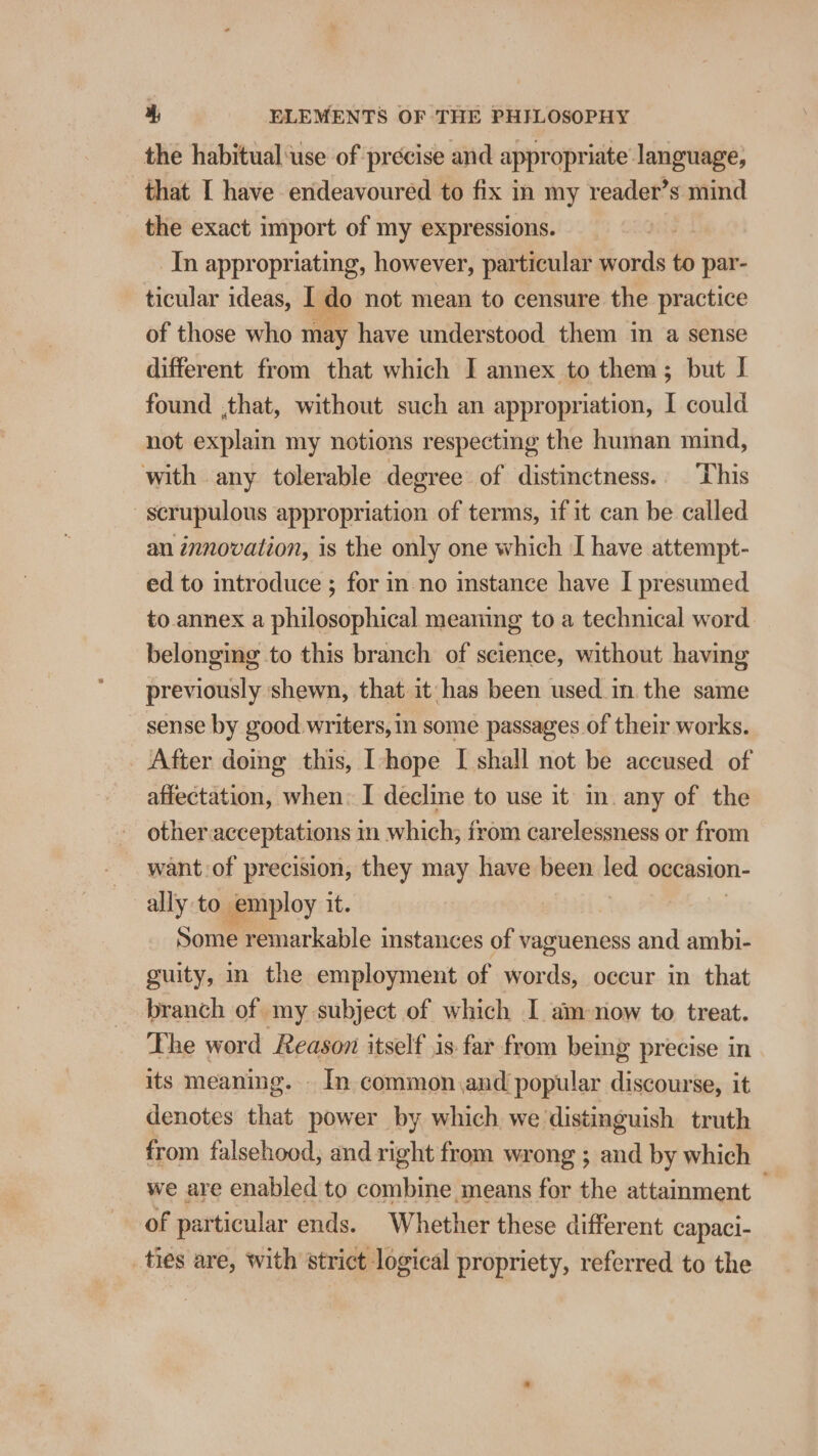 the habitual ‘use of precise and appropriate language, that I have endeavoured to fix in my reader’s mind the exact import of my expressions. In appropriating, however, particular from to par- ticular ideas, I do not mean to censure the practice of those who may have understood them in a sense different from that which I annex to them; but I found ,that, without such an appropriation, I could not explain my notions respecting the human mind, with any tolerable degree of distinctness. This scrupulous appropriation of terms, if it can be called an innovation, is the only one which I have attempt- ed to mtroduce ; for in-no instance have I presumed to annex a philosophical meanig to a technical word belonging to this branch of science, without having previously shewn, that it has been used_in the same sense by good writers, in some passages of their works. After doing this, [-hope [ shall not be accused of affectation, when: I decline to use it in. any of the other: acceptations in which; from carelessness or from want of precision, they may have been sent occasion- ally to employ its | Some remarkable instances of vagueness and ambi- guity, in the employment of words, occur in that branch of my subject of which I am-now to treat. The word Reason itself is. far from being precise in its meaning. - In common and popular discourse, it denotes that power by which we distinguish truth from falsehood; and right from wrong ; and by which we are enabled to combine means for the attainment of particular ends. Whether these different capaci- ties are, with strict logical propriety, referred to the