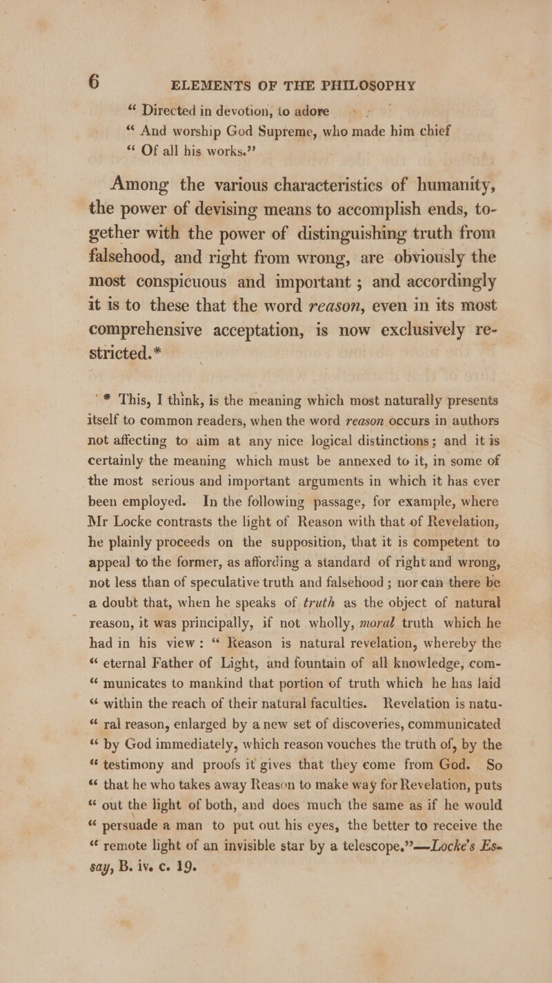 _ © Directed in devotion, io adore “* And worship God Supreme, who made him chief “* OF all his works.” Among the various characteristics of humanity, the power of devising means to accomplish ends, to- gether with the power of distinguishing truth from falsehood, and right from wrong, are obviously the most conspicuous and important ; and accordingly it is to these that the word reason, even in its most comprehensive acceptation, is now exclusively re- stricted.* | '* This, I think, is the meaning which most naturally presents itself to common readers, when the word reason occurs in authors not affecting to aim at any nice logical distinctions; and it is certainly the meaning which must be annexed to it, in some of the most serious and important arguments in which it has ever been employed. In the following passage, for example, where Mr Locke contrasts the light of Reason with that of Revelation, he plainly proceeds on the supposition, that it is competent to appeal to the former, as affording a standard of right and wrong, not less than of speculative truth and falsehood ; norcan there be a doubt that, when he speaks of truth as the object of natural reason, it was principally, if not wholly, mora? truth which he had in his view: “ Keason is natural revelation, whereby the “ eternal Father of Light, and fountain of all knowledge, com- * municates to mankind that portion of truth which he has laid ‘“‘ within the reach of their natural faculties. Revelation is natu- “ ral reason, enlarged by anew set of discoveries, communicated “ by God immediately, which reason vouches the truth of, by the “ testimony and proofs it gives that they come from God. So “¢ that he who takes away Reason to make way for Revelation, puts “ out the light of both, and does much the same as if he would “‘ persuade a man to put out his eyes, the better to receive the “ remote light of an invisible star by a telescope.”—Locke’s Es= say, B. ive C. 19.