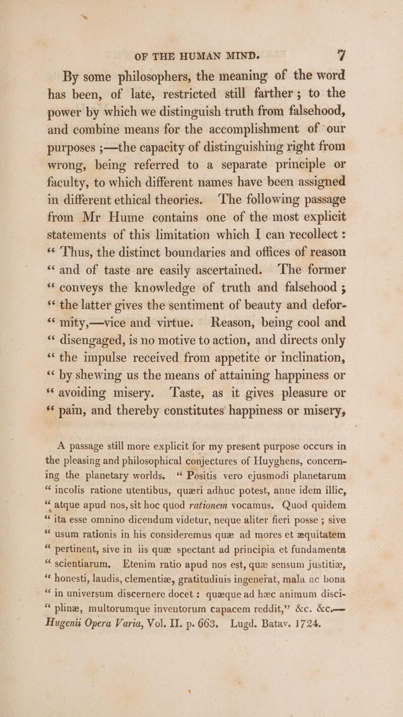 By some philosophers, the meaning of the word has been, of late, restricted still farther ; to the power by which we distinguish truth from falsehood, and combine means for the accomplishment of ‘our purposes ;—the capacity of distinguishing right from wrong, being referred to a separate principle or faculty, to which different names have been assigned in different ethical theories. The following passage from Mr Hume contains one of the most explicit statements of this limitation which I can recollect : ‘¢ Thus, the distinct boundaries and offices of reason ‘‘ and of taste are easily ascertained. ‘The former ** conveys the knowledge of truth and falsehood ; ** the latter gives the sentiment of beauty and defor- ‘‘ mity,—vice and virtue. Reason, being cool and ** disengaged, is no motive to action, and directs only ‘“‘ the impulse received from appetite or inclination, ‘&lt; by shewing us the means of attaining happiness or * avoiding misery. ‘Taste, as it gives pleasure or ** pain, and thereby constitutes’ happiness or misery, A passage still more explicit for my present purpose occurs in the pleasing and philosophical conjectures of Huyghens, concern- ing the planetary worlds. “ Positis vero ejusmodi planetarum * incolis ratione utentibus, queri adhuc potest, anne idem illic, “‘atque apud nos, sit hoc quod ratzonem vocamus. Quod quidem * ita esse omnino dicendum videtur, neque aliter fieri posse ; sive *“usum rationis in his consideremus que ad mores et aquitatem “ pertinent, sive in iis quee spectant ad principia et fuadamenta “scientiarum, Etenim ratio apud nos est, qua sensum justitie, “ honesti, laudis, clementia, gratitudinis ingenerat, mala ac bona » “ in universum discernere docet : queque ad hec animum disci- “ pling, multorumque inventorum capacem reddit,” &amp;c. &amp;c—
