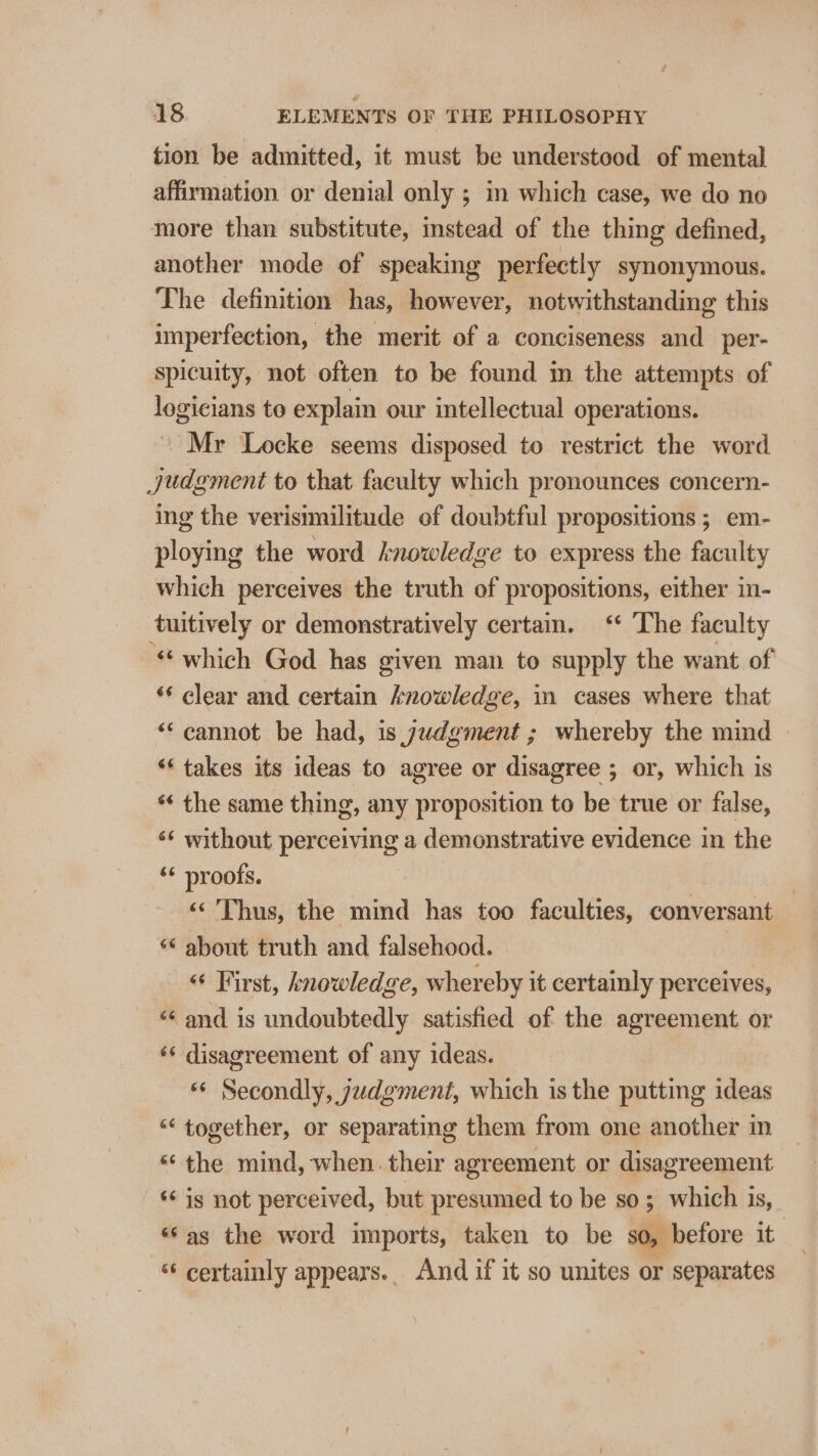 tion be admitted, it must be understood of mental affirmation or denial only ; im which case, we do no more than substitute, instead of the thing defined, another mode of speaking perfectly synonymous. The definition has, however, notwithstanding this imperfection, the merit of a conciseness and_per- spicuity, not often to be found in the attempts of logicians to explain our intellectual operations. - Mr Locke seems disposed to restrict the word judgment to that faculty which pronounces concern- ing the verisimilitude of doubtful propositions ; em- ploying the word knowledge to express the faculty which perceives the truth of propositions, either in- tuitively or demonstratively certain. ‘* The faculty “which God has given man to supply the want of ‘* clear and certain knowledge, in cases where that “cannot be had, is judgment ; whereby the mind © ‘takes its ideas to agree or disagree ; or, which is ‘* the same thing, any proposition to be true or false, ‘¢ without perceiving a demonstrative evidence in the ‘* proofs. . ‘«&lt;'Thus, the mind has too faculties, conversant — “* about truth and falsehood. “ First, knowledge, whereby it certainly perceives, “&lt; and is undoubtedly satisfied of the agreement or ‘* disagreement of any ideas. ** Secondly, judgment, which is the putting ideas “‘ together, or separating them from one another in «the mind, when. their agreement or disagreement ‘ig not perceived, but presumed to be so; which is, «¢as the word imports, taken to be $0, before it | ‘¢ certainly appears. And if it so unites or separates