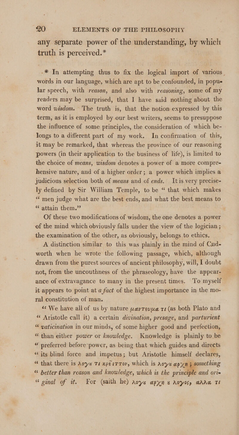 any separate power of the understanding, by which truth is perceived.* -* In attempting thus to fix the logical import of various. words in our language, which are apt to be confounded, in popus lar speech, with -reason, and also with reasoning, some of my readers may be surprised, that I have said nothing about the word wisdom. The truth is, that the notion expressed by this term, as it is employed by our best writers, seems to presuppose the influence of some principles, the consideration of which be- longs to a different part of my work. In confirmation of. this, it may be remarked, that whereas the province of our reasoning powers (in their application to the business of life), is limited to the choice of means, wisdom denotes a power of a more compre- hensive nature, and of a higher order; a power which implies a judicious selection both of means and of ends. It is very precise- ly defined by Sir William Temple, to be “ that which makes *¢ men judge what are the best ends, and what the best means to “ attain them.” Of these two modifications of wisdom, the one denotes a power of the mind which obviously falls under the view of the logician ; the examination of the other, as obviously, belongs to ethics. A distinction similar to this was plainly in the mind of Cud- worth when he wrote the following passage, which, although drawn from the purest sources of ancient philosophy, will, I doubt not, from the uncouthness of the phraseology, have the appear- ance of extravagance to many in the present times. ‘To myself it appears to point at @ fact of the highest importance in the mo- ral constitution of man. ‘¢ We have all of us by nature wevrevyue tr (as both Plato and ** Aristotle call it) a certain divination, presage, and parturient “ waticination in our minds, of some higher good and perfection, “ than either power or knowledge. Knowledge is plainly to be “ preferred before power, as bemg that which guides and directs “‘ its blind force and impetus; but Aristotle himself declares, “ that there is Aoys Ts xpeiT Tov, which is Aoys apyn 3 something “ better than reason and knowledge, which is the principle and ort» “ oinal of it. For: (saith he) aoys apyn « Aoyosy aAAw TE