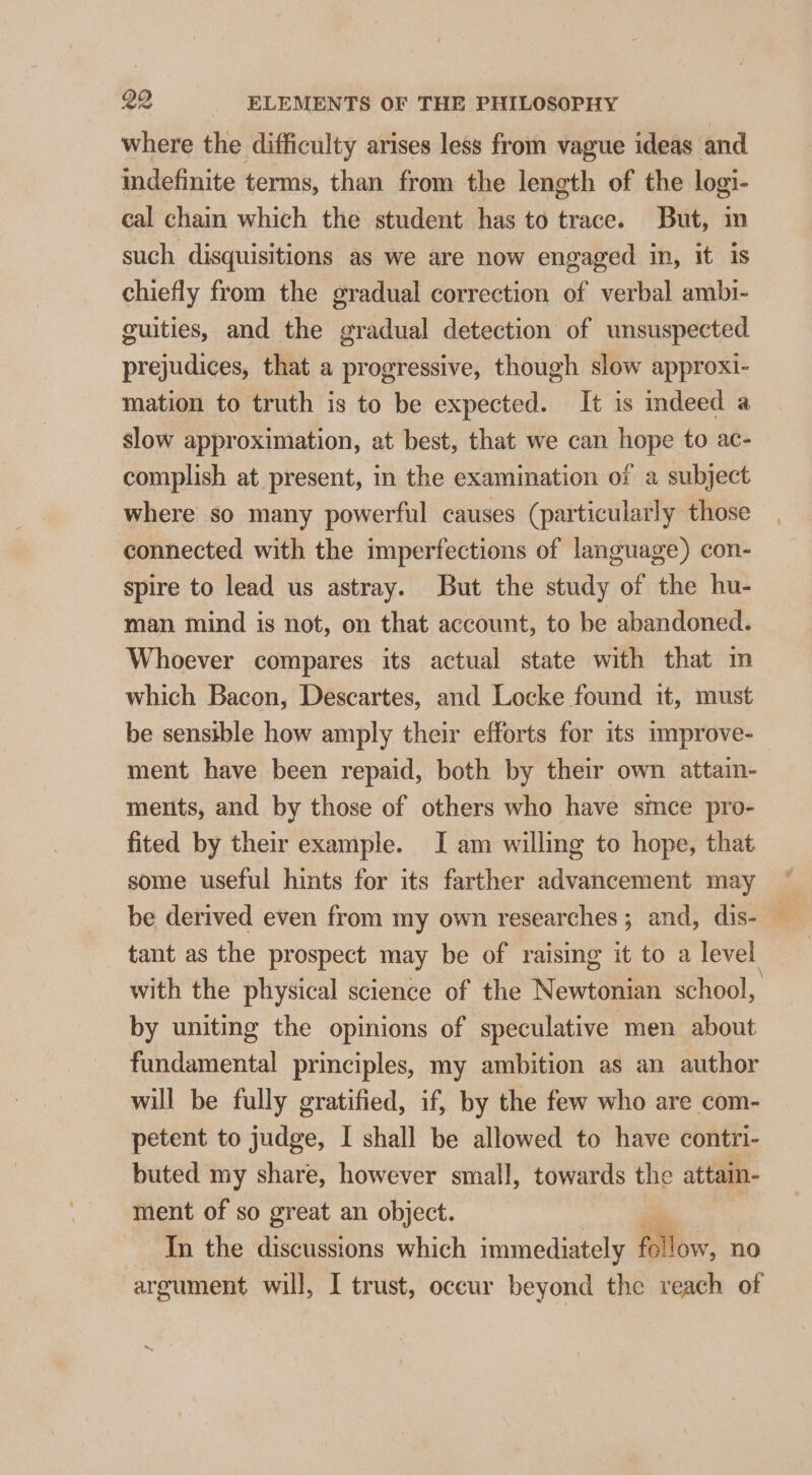 where the difficulty arises less from vague ideas and indefinite terms, than from the length of the logi- cal chain which the student has to trace. But, m such disquisitions as we are now engaged in, it is chiefly from the gradual correction of verbal ambi- guities, and the gradual detection of unsuspected prejudices, that a progressive, though slow approxi- mation to truth is to be expected. It is indeed a slow approximation, at best, that we can hope to ac- complish at present, in the examination of a subject where so many powerful causes (particularly those connected with the imperfections of language) con- spire to lead us astray. But the study of the hu- man mind is not, on that account, to be abandoned. Whoever compares its actual state with that im which Bacon, Descartes, and Locke found it, must be sensible how amply their efforts for its improve- ment have been repaid, both by their own attain- ments, and by those of others who have since pro- fited by their example. I am willing to hope, that some useful hints for its farther advancement may be derived even from my own researches; and, dis- — tant as the prospect may be of raising it to a level with the physical science of the Newtonian school, by uniting the opinions of speculative men about fundamental principles, my ambition as an author will be fully gratified, if, by the few who are com- petent to judge, I shall be allowed to have contri- buted my share, however small, towards the attain- ment of so great an object. In the discussions which immediately follow, no