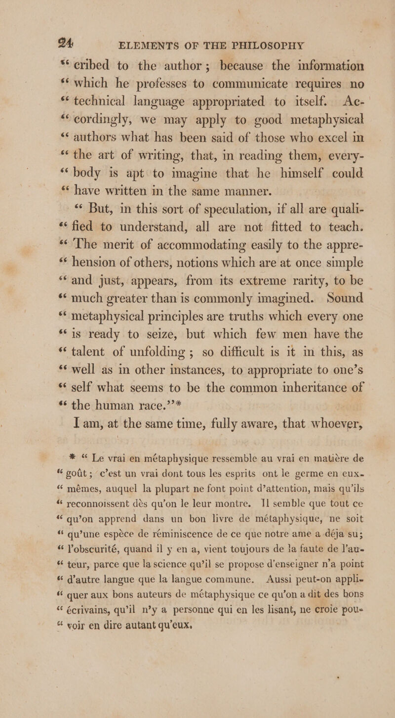 *‘ cribed to the author; because the information *‘ which he professes to communicate requires no «technical language appropriated to itself. Ac- “‘ cordingly, we may apply to good metaphysical ‘* authors what has been said of those who excel in “the art of writing, that, in reading them, every- “body is apt to imagine that he himself could “have written in the same manner. — But, in this sort of speculation, if all are quali- ** fied to understand, all are not fitted to teach. “&lt;The merit of accommodating easily to the appre- ** hension of others, notions which are at once simple “and just, appears, from its extreme rarity, to be | ** much greater than is commonly imagined. Sound ‘* metaphysical principles are truths which every one *‘is ready to seize, but which few men have the “talent of unfolding ; so difficult is it in this, as ‘* well as in other instances, to appropriate to one’s “* self what seems to be the common inheritance of *¢ the human race.’’* Tam, at the same time, fully aware, that whoever, * “ Le vrai en métaphysique ressemble au vrai en mati¢re de “ gout ; ‘c’est un vrai dont tous les esprits ont le germe en eux- “ mémes, auquel la plupart ne font point d’attention, mais qu’ils “ reconnoissent dés qu’on le leur montre. Il semble que tout ce 6 Lea a Z &amp; . qu’on apprend dans un bon livre de métaphysique, ne soit “ qu’une espéce de reminiscence de ce que notre ame a déja su; “ Vobscurité, quand il y en a, vient toujours de la faute de J’au- «‘ teur, parce que la science qu’il se propose d’enseigner n’a point “ d’autre langue que la langue commune. Aussi peut-on appli- ‘¢ quer aux bons auteurs de métaphysique ce qu’on a dit des bons “‘ écrivains, qu’il n’y a personne qui en les lisant, ne croie pous “ voir en dire autant qu’eux.