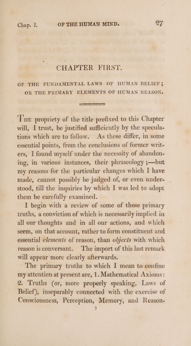 CHAPTER FIRST. OF THE FUNDAMENTAL LAWS OF HUMAN BELIEF 3 OR THE PRIMARY ELEMENTS OF HUMAN REASON. ‘Tue propriety of the title prefixed to this Chapter will, I trust, be justified sufficiently by the specula- tions which are to follow. As these differ, in some essential points, from the conclusions of former writ- ers, I found myself under the necessity of abandon- ing, in various instances, their phraseology ;—but my reasons for the particular changes which I have made, cannot possibly be judged of, or even under- stood, till the inquiries by which I was led to adopt them be carefully examined. I begin with a review of some of those primary | truths, a conviction of which is necessarily implied. in all our thoughts and in all our actions, and which seem, on that account, rather to form constituent and — essential elemenis of reason, than oljects with which reason is conversant. The import of this last remark will appear more clearly afterwards. | _ The primary truths to which I mean to confine my attention at present are, 1. Mathematical Axioms: 2. ‘Truths (or, more properly speaking, Laws of Belief), inseparably connected with the exercise of Consciousness, Perception, Memory, and Reason-