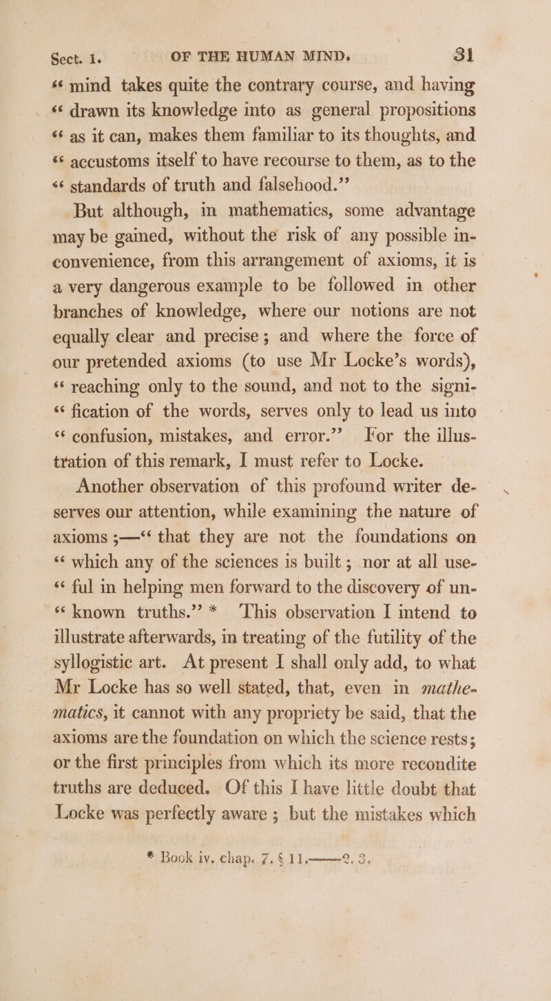 ‘¢ mind takes quite the contrary course, and having _ § drawn its knowledge into as general propositions ‘6 as it can, makes them familiar to its thoughts, and ‘© accustoms itself to have recourse to them, as to the &lt;¢ standards of truth and falsehood.” But although, in mathematics, some advantage may be gained, without the risk of any possible in- convenience, from this arrangement of axioms, it is a very dangerous example to be followed in other branches of knowledge, where our notions are not equally clear and precise; and where the force of our pretended axioms (to use Mr Locke’s words), © ‘* reaching only to the sound, and not to the signi- “ fication of the words, serves only to lead us into ‘¢ confusion, mistakes, and error.”? For the illus- tration of this remark, I must refer to Locke. Another observation of this profound writer de- — serves our attention, while examining the nature of axioms ;—“‘ that they are not the foundations on ‘‘ which any of the sciences is built ; nor at all use- ‘‘ ful in helping men forward to the discovery of un- ‘* known truths.’? * ‘This observation I intend to illustrate afterwards, in treating of the futility of the syllogistic art. At present I shall only add, to what Mr Locke has so well stated, that, even in mathe- matics, it cannot with any propriety be said, that the axioms are the foundation on which the science rests; or the first principles from which its more recondite truths are deduced. Of this I have little doubt that Locke was perfectly aware ; but the mistakes which * Book iv, chap..7.§ 11. 2 9. Cor)